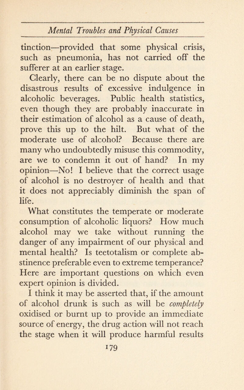 tinction—provided that some physical crisis, such as pneumonia, has not carried off the sufferer at an earlier stage. Clearly, there can be no dispute about the disastrous results of excessive indulgence in alcoholic beverages. Public health statistics, even though they are probably inaccurate in their estimation of alcohol as a cause of death, prove this up to the hilt. But what of the moderate use of alcohol? Because there are many who undoubtedly misuse this commodity, are we to condemn it out of hand? In my opinion—No! I believe that the correct usage of alcohol is no destroyer of health and that it does not appreciably diminish the span of life. What constitutes the temperate or moderate consumption of alcoholic liquors? How much alcohol may we take without running the danger of any impairment of our physical and mental health? Is teetotalism or complete ab- stinence preferable even to extreme temperance? Here are important questions on which even expert opinion is divided. I think it may be asserted that, if the amount of alcohol drunk is such as will be completely oxidised or burnt up to provide an immediate source of energy, the drug action will not reach the stage when it will produce harmful results i79