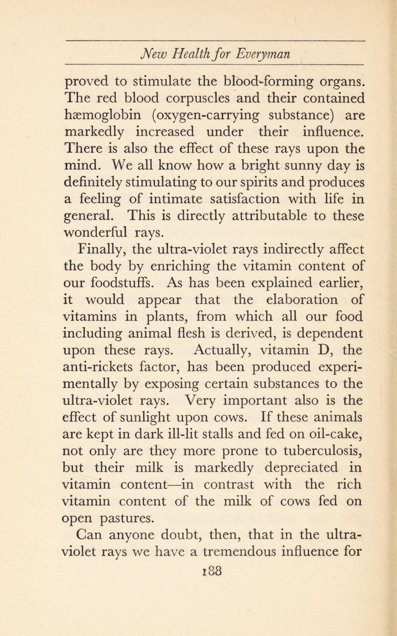 proved to stimulate the blood-forming organs. The red blood corpuscles and their contained haemoglobin (oxygen-carrying substance) are markedly increased under their influence. There is also the effect of these rays upon the mind. We all know how a bright sunny day is definitely stimulating to our spirits and produces a feeling of intimate satisfaction with life in general. This is directly attributable to these wonderful rays. Finally, the ultra-violet rays indirectly affect the body by enriching the vitamin content of our foodstuffs. As has been explained earlier, it would appear that the elaboration of vitamins in plants, from which all our food including animal flesh is derived, is dependent upon these rays. Actually, vitamin D, the anti-rickets factor, has been produced experi- mentally by exposing certain substances to the ultra-violet rays. Very important also is the effect of sunlight upon cows. If these animals are kept in dark ill-lit stalls and fed on oil-cake, not only are they more prone to tuberculosis, but their milk is markedly depreciated in vitamin content—in contrast with the rich vitamin content of the milk of cows fed on open pastures. Can anyone doubt, then, that in the ultra- violet rays we have a tremendous influence for 183