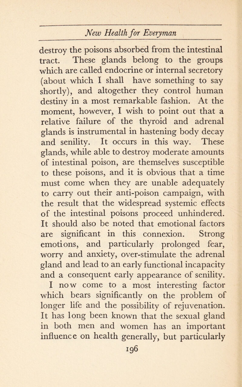 destroy the poisons absorbed from the intestinal tract. These glands belong to the groups which are called endocrine or internal secretory (about which I shall have something to say shortly), and altogether they control human destiny in a most remarkable fashion. At the moment, however, I wish to point out that a relative failure of the thyroid and adrenal glands is instrumental in hastening body decay and senility. It occurs in this way. These glands, while able to destroy moderate amounts of intestinal poison, are themselves susceptible to these poisons, and it is obvious that a time must come when they are unable adequately to carry out their anti-poison campaign, with the result that the widespread systemic effects of the intestinal poisons proceed unhindered. It should also be noted that emotional factors are significant in this connexion. Strong emotions, and particularly prolonged fear, worry and anxiety, over-stimulate the adrenal gland and lead to an early functional incapacity and a consequent early appearance of senility. I now come to a most interesting factor which bears significantly on the problem of longer life and the possibility of rejuvenation. It has long been known that the sexual gland in both men and women has an important influence on health generally, but particularly