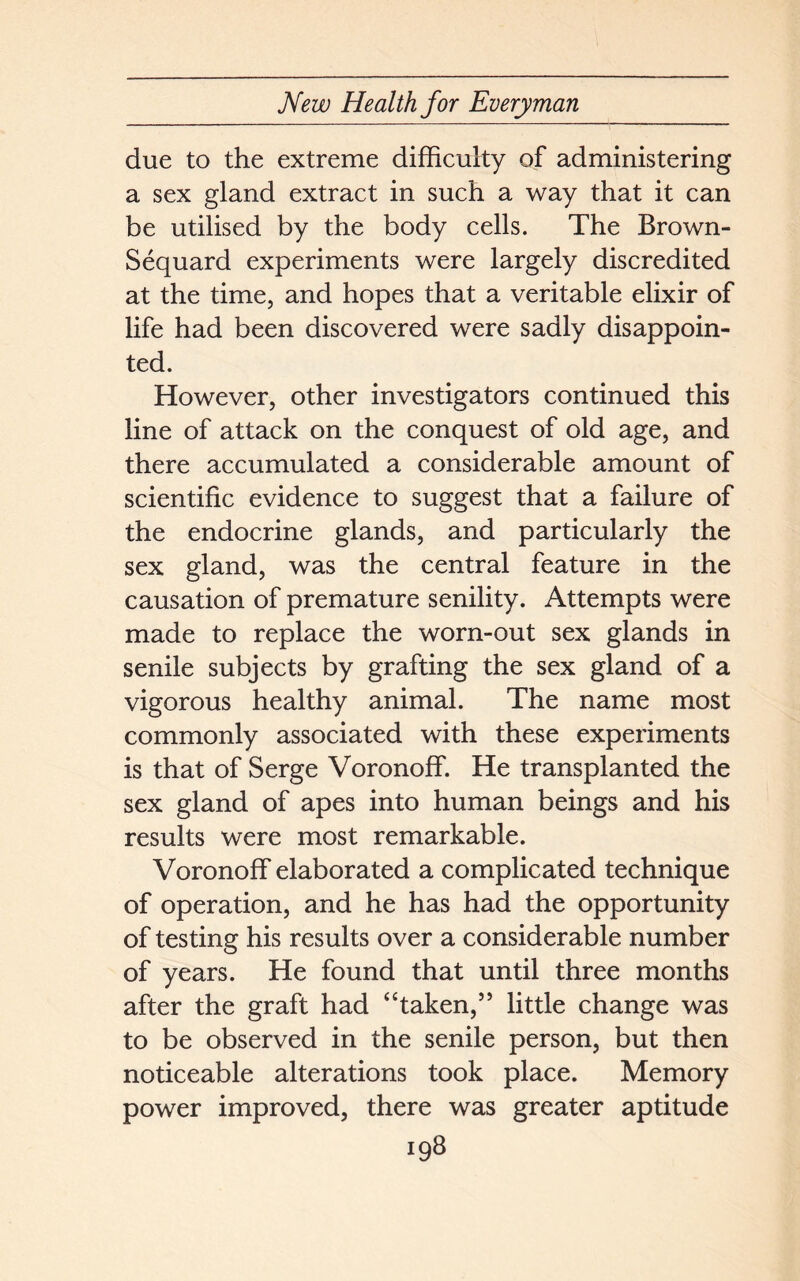 due to the extreme difficulty of administering a sex gland extract in such a way that it can be utilised by the body cells. The Brown- Sequard experiments were largely discredited at the time, and hopes that a veritable elixir of life had been discovered were sadly disappoin- ted. However, other investigators continued this line of attack on the conquest of old age, and there accumulated a considerable amount of scientific evidence to suggest that a failure of the endocrine glands, and particularly the sex gland, was the central feature in the causation of premature senility. Attempts were made to replace the worn-out sex glands in senile subjects by grafting the sex gland of a vigorous healthy animal. The name most commonly associated with these experiments is that of Serge Voronoff. He transplanted the sex gland of apes into human beings and his results were most remarkable. Voronoff elaborated a complicated technique of operation, and he has had the opportunity of testing his results over a considerable number of years. He found that until three months after the graft had “taken,” little change was to be observed in the senile person, but then noticeable alterations took place. Memory power improved, there was greater aptitude