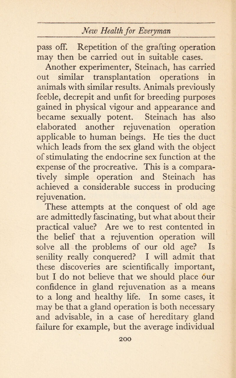 pass off. Repetition of the grafting operation may then be carried out in suitable cases. Another experimenter, Steinach, has carried out similar transplantation operations in animals with similar results. Animals previously feeble, decrepit and unfit for breeding purposes gained in physical vigour and appearance and became sexually potent. Steinach has also elaborated another rejuvenation operation applicable to human beings. He ties the duct which leads from the sex gland with the object of stimulating the endocrine sex function at the expense of the procreative. This is a compara- tively simple operation and Steinach has achieved a considerable success in producing rejuvenation. These attempts at the conquest of old age are admittedly fascinating, but what about their practical value? Are we to rest contented in the belief that a rejuvention operation will solve all the problems of our old age? Is senility really conquered? I will admit that these discoveries are scientifically important, but I do not believe that we should place our confidence in gland rejuvenation as a means to a long and healthy life. In some cases, it may be that a gland operation is both necessary and advisable, in a case of hereditary gland failure for example, but the average individual