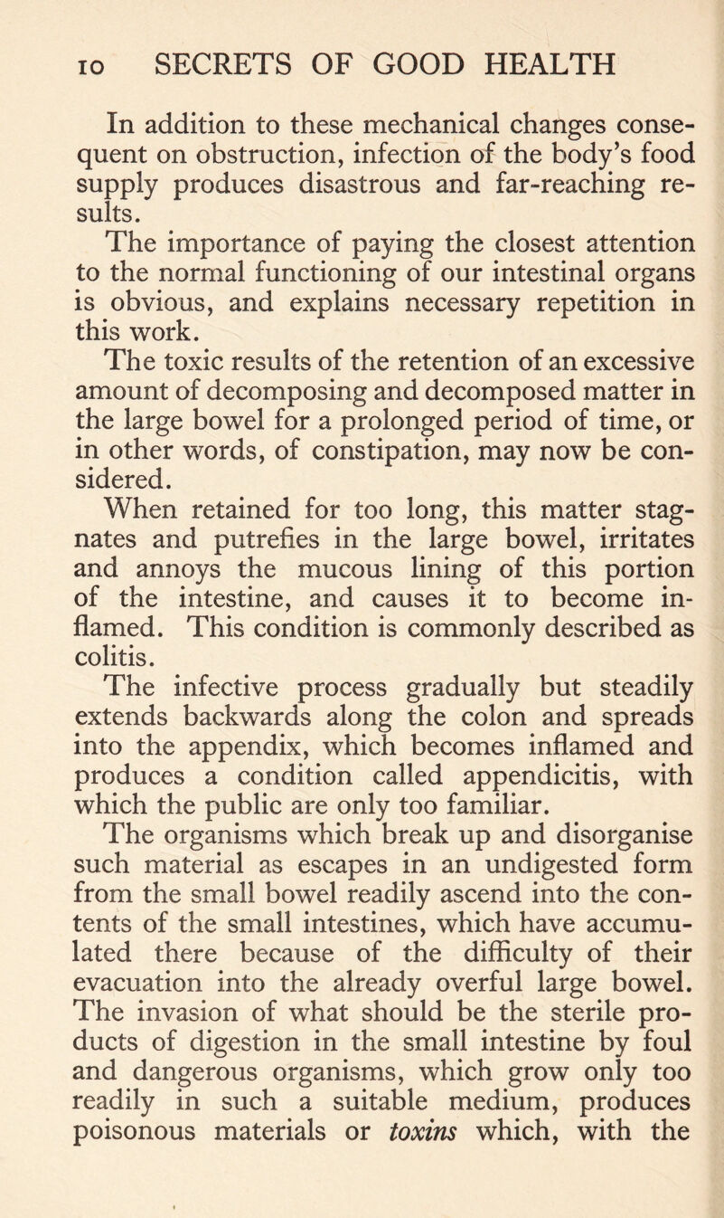 In addition to these mechanical changes conse- quent on obstruction, infection of the body’s food supply produces disastrous and far-reaching re- sults. The importance of paying the closest attention to the normal functioning of our intestinal organs is obvious, and explains necessary repetition in this work. The toxic results of the retention of an excessive amount of decomposing and decomposed matter in the large bowel for a prolonged period of time, or in other words, of constipation, may now be con- sidered. When retained for too long, this matter stag- nates and putrefies in the large bowel, irritates and annoys the mucous lining of this portion of the intestine, and causes it to become in- flamed. This condition is commonly described as colitis. The infective process gradually but steadily extends backwards along the colon and spreads into the appendix, which becomes inflamed and produces a condition called appendicitis, with which the public are only too familiar. The organisms which break up and disorganise such material as escapes in an undigested form from the small bowel readily ascend into the con- tents of the small intestines, which have accumu- lated there because of the difficulty of their evacuation into the already overful large bowel. The invasion of what should be the sterile pro- ducts of digestion in the small intestine by foul and dangerous organisms, which grow only too readily in such a suitable medium, produces poisonous materials or toxins which, with the