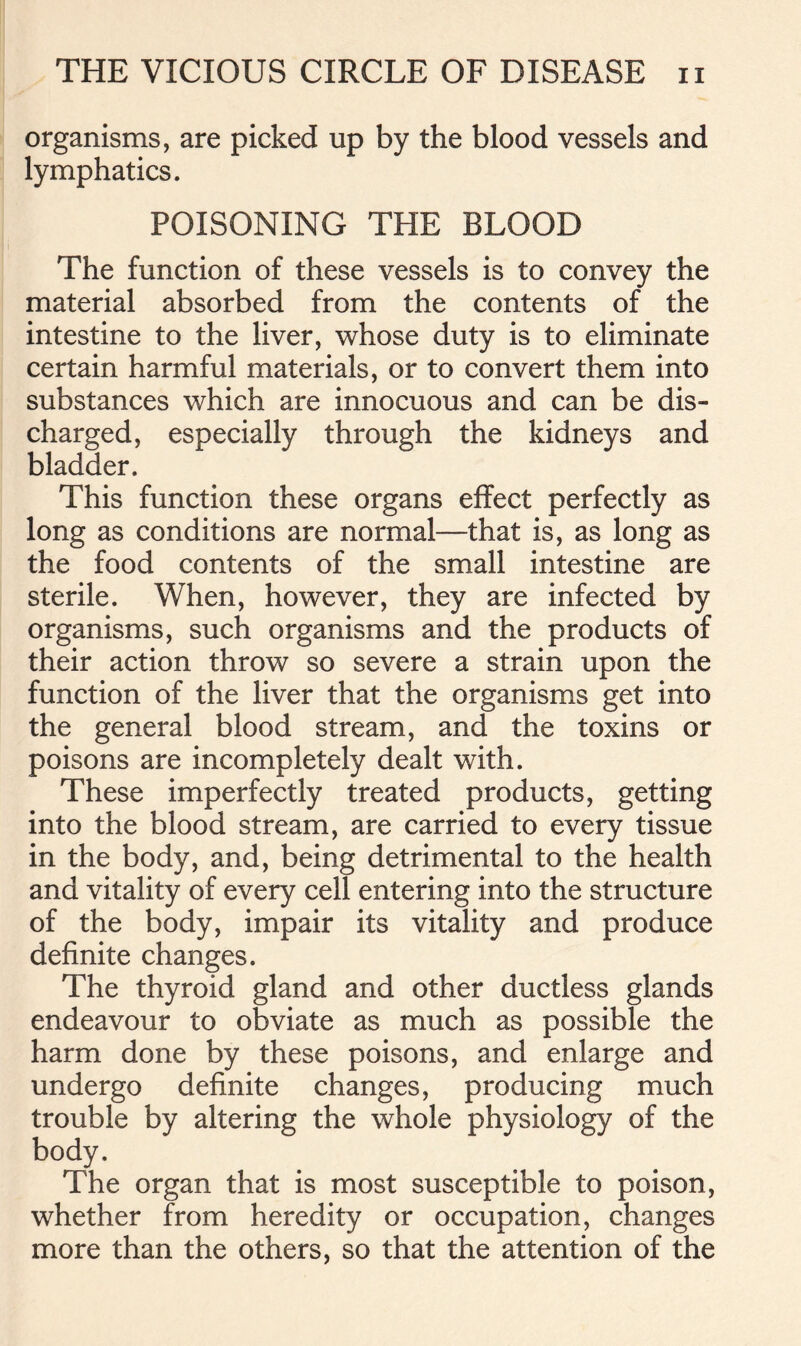 organisms, are picked up by the blood vessels and lymphatics. POISONING THE BLOOD The function of these vessels is to convey the material absorbed from the contents of the intestine to the liver, whose duty is to eliminate certain harmful materials, or to convert them into substances which are innocuous and can be dis- charged, especially through the kidneys and bladder. This function these organs effect perfectly as long as conditions are normal—that is, as long as the food contents of the small intestine are sterile. When, however, they are infected by organisms, such organisms and the products of their action throw so severe a strain upon the function of the liver that the organisms get into the general blood stream, and the toxins or poisons are incompletely dealt with. These imperfectly treated products, getting into the blood stream, are carried to every tissue in the body, and, being detrimental to the health and vitality of every cell entering into the structure of the body, impair its vitality and produce definite changes. The thyroid gland and other ductless glands endeavour to obviate as much as possible the harm done by these poisons, and enlarge and undergo definite changes, producing much trouble by altering the whole physiology of the body. The organ that is most susceptible to poison, whether from heredity or occupation, changes more than the others, so that the attention of the