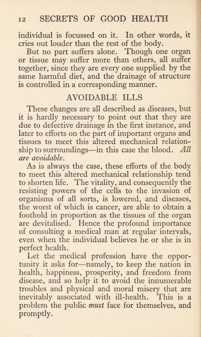 individual is focussed on it. In other words, it cries out louder than the rest of the body. But no part suffers alone. Though one organ or tissue may suffer more than others, all suffer together, since they are every one supplied by the same harmful diet, and the drainage of structure is controlled in a corresponding manner. AVOIDABLE ILLS These changes are all described as diseases, but it is hardly necessary to point out that they are due to defective drainage in the first instance, and later to efforts on the part of important organs and tissues to meet this altered mechanical relation- ship to surroundings—in this case the blood. All are avoidable. As is always the case, these efforts of the body to meet this altered mechanical relationship tend to shorten life. The vitality, and consequently the resisting powers of the cells to the invasion of organisms of all sorts, is lowered, and diseases, the worst of which is cancer, are able to obtain a foothold in proportion as the tissues of the organ are devitalised. Hence the profound importance of consulting a medical man at regular intervals, even when the individual believes he or she is in perfect health. Let the medical profession have the oppor- tunity it asks for—namely, to keep the nation in health, happiness, prosperity, and freedom from disease, and so help it to avoid the innumerable troubles and physical and moral misery that are inevitably associated with ill-health. This is a problem the public must face for themselves, and promptly.