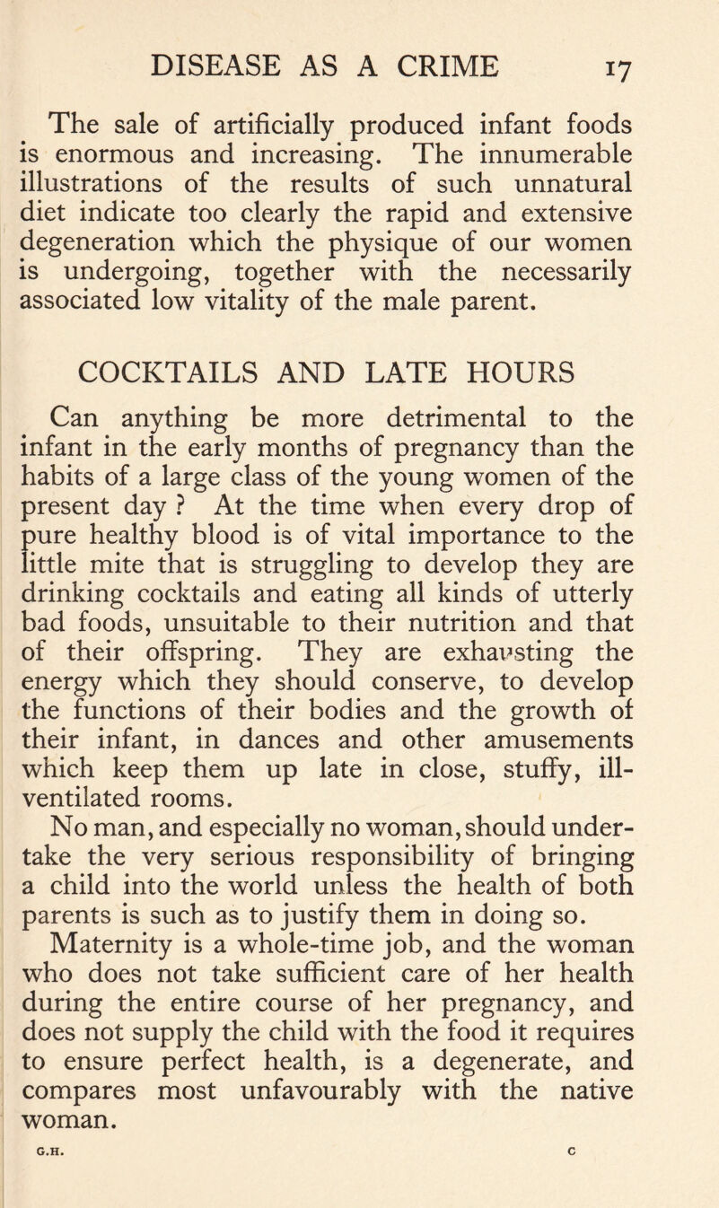 DISEASE AS A CRIME The sale of artificially produced infant foods is enormous and increasing. The innumerable illustrations of the results of such unnatural diet indicate too clearly the rapid and extensive degeneration which the physique of our women is undergoing, together with the necessarily associated low vitality of the male parent. COCKTAILS AND LATE HOURS Can anything be more detrimental to the infant in the early months of pregnancy than the habits of a large class of the young women of the present day ? At the time when every drop of pure healthy blood is of vital importance to the little mite that is struggling to develop they are drinking cocktails and eating all kinds of utterly bad foods, unsuitable to their nutrition and that of their offspring. They are exhausting the energy which they should conserve, to develop the functions of their bodies and the growth of their infant, in dances and other amusements which keep them up late in close, stuffy, ill- ventilated rooms. No man, and especially no woman, should under- take the very serious responsibility of bringing a child into the world unless the health of both parents is such as to justify them in doing so. Maternity is a whole-time job, and the woman who does not take sufficient care of her health during the entire course of her pregnancy, and does not supply the child with the food it requires to ensure perfect health, is a degenerate, and compares most unfavourably with the native woman. G.H. C