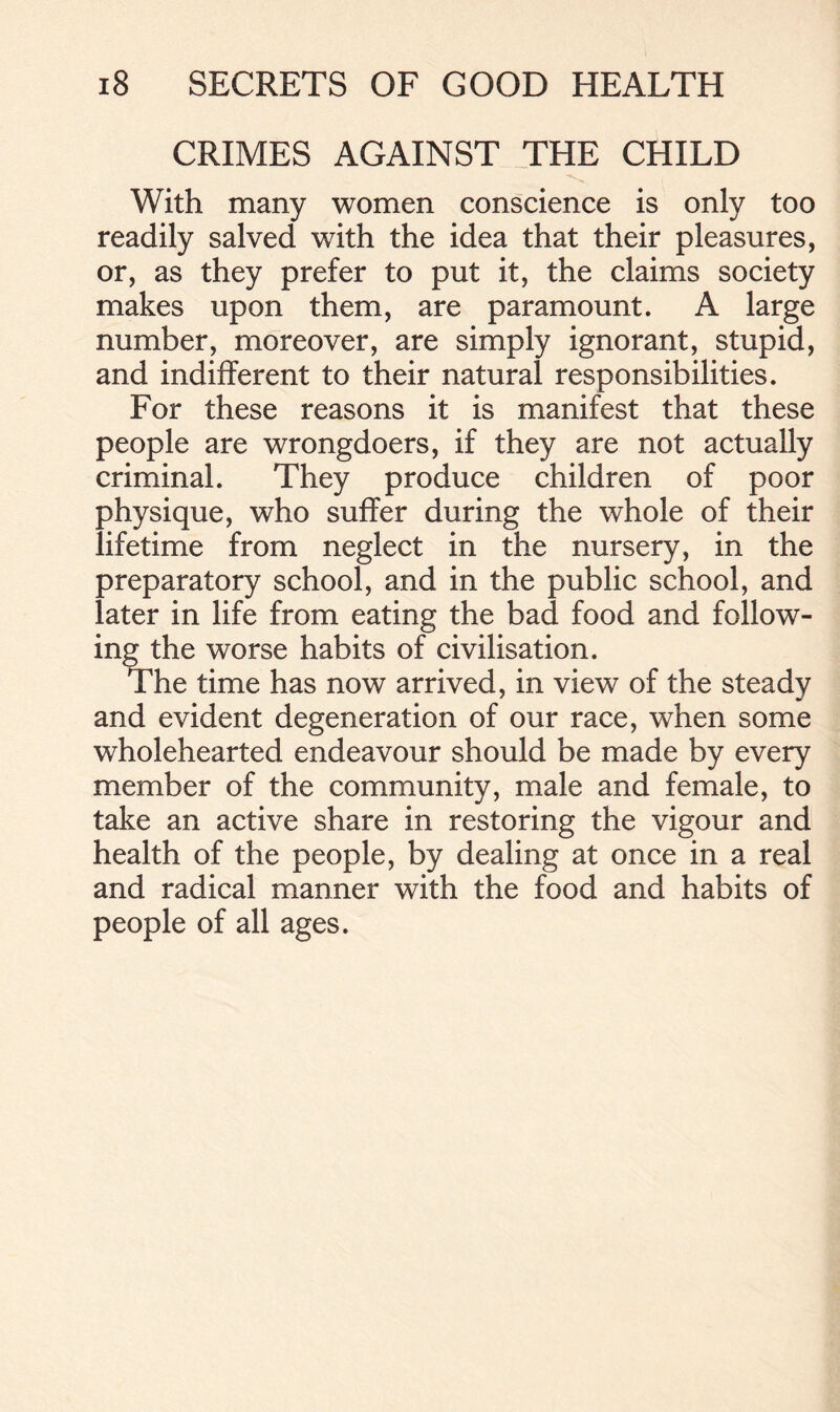 CRIMES AGAINST THE CHILD ■N With many women conscience is only too readily salved with the idea that their pleasures, or, as they prefer to put it, the claims society makes upon them, are paramount. A large number, moreover, are simply ignorant, stupid, and indifferent to their natural responsibilities. For these reasons it is manifest that these people are wrongdoers, if they are not actually criminal. They produce children of poor physique, who suffer during the whole of their lifetime from neglect in the nursery, in the preparatory school, and in the public school, and later in life from eating the bad food and follow- ing the worse habits of civilisation. The time has now arrived, in view of the steady and evident degeneration of our race, when some wholehearted endeavour should be made by every member of the community, male and female, to take an active share in restoring the vigour and health of the people, by dealing at once in a real and radical manner with the food and habits of people of all ages.