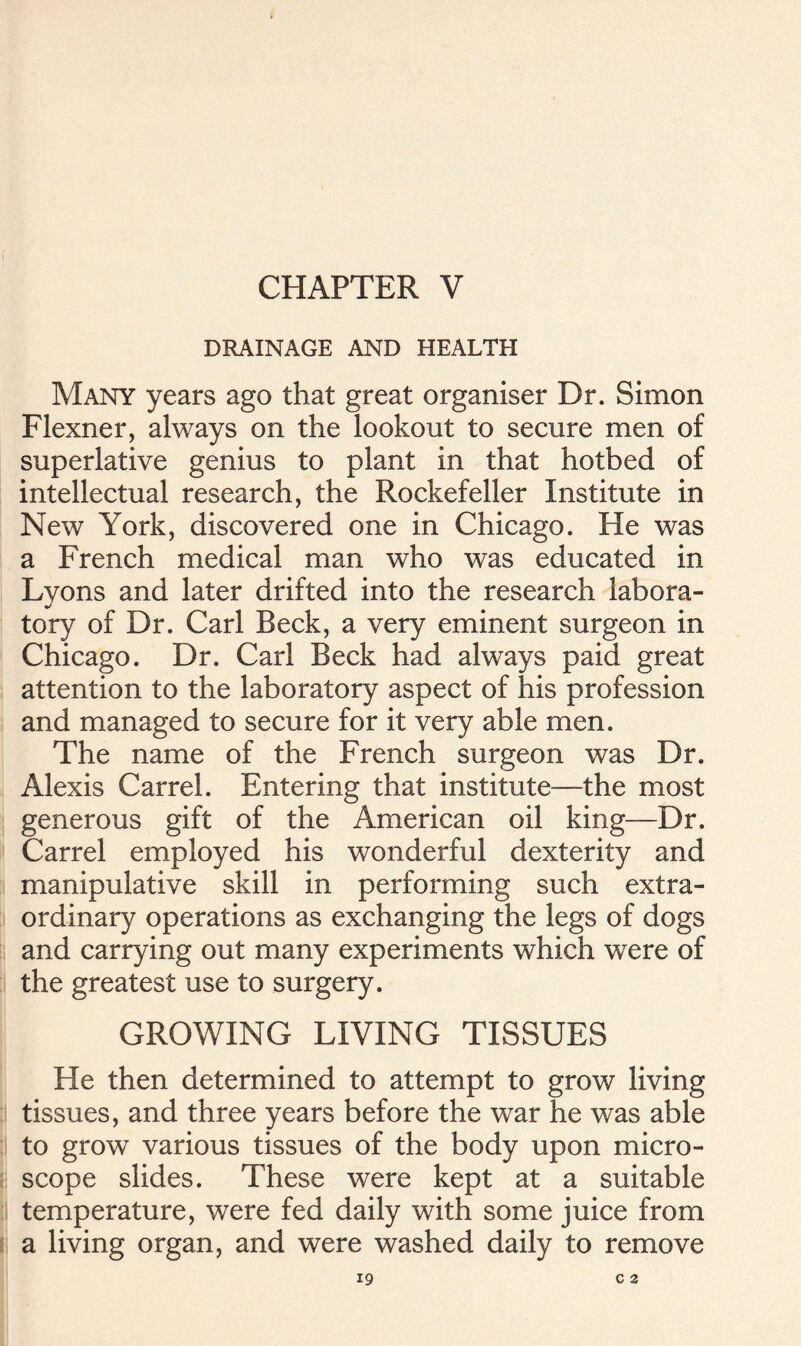 DRAINAGE AND HEALTH Many years ago that great organiser Dr. Simon Flexner, always on the lookout to secure men of superlative genius to plant in that hotbed of intellectual research, the Rockefeller Institute in New York, discovered one in Chicago. He was a French medical man who was educated in Lyons and later drifted into the research labora- tory of Dr. Carl Beck, a very eminent surgeon in Chicago. Dr. Carl Beck had always paid great attention to the laboratory aspect of his profession and managed to secure for it very able men. The name of the French surgeon was Dr. Alexis Carrel. Entering that institute—the most generous gift of the American oil king—Dr. Carrel employed his wonderful dexterity and manipulative skill in performing such extra- ordinary operations as exchanging the legs of dogs and carrying out many experiments which were of the greatest use to surgery. GROWING LIVING TISSUES He then determined to attempt to grow living ji tissues, and three years before the war he was able to grow various tissues of the body upon micro- scope slides. These were kept at a suitable temperature, were fed daily with some juice from a living organ, and were washed daily to remove