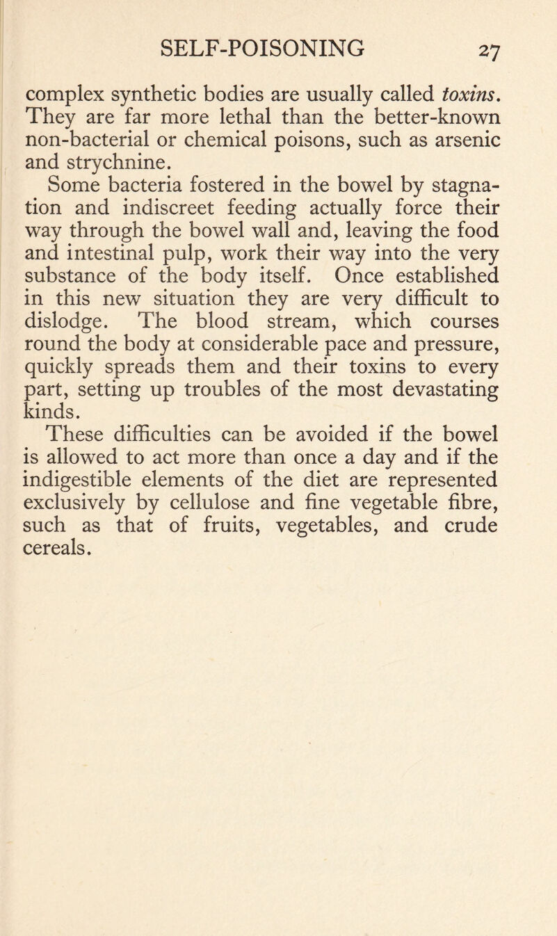 complex synthetic bodies are usually called toxins. They are far more lethal than the better-known non-bacterial or chemical poisons, such as arsenic and strychnine. Some bacteria fostered in the bowel by stagna- tion and indiscreet feeding actually force their way through the bowel wall and, leaving the food and intestinal pulp, work their way into the very substance of the body itself. Once established in this new situation they are very difficult to dislodge. The blood stream, which courses round the body at considerable pace and pressure, quickly spreads them and their toxins to every part, setting up troubles of the most devastating kinds. These difficulties can be avoided if the bowel is allowed to act more than once a day and if the indigestible elements of the diet are represented exclusively by cellulose and fine vegetable fibre, such as that of fruits, vegetables, and crude cereals.