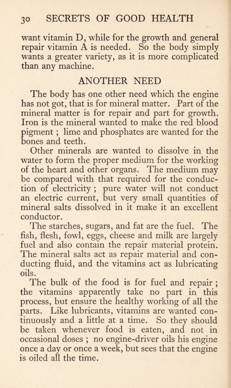 want vitamin D, while for the growth and general repair vitamin A is needed. So the body simply wants a greater variety, as it is more complicated than any machine. ANOTHER NEED The body has one other need which the engine has not got, that is for mineral matter. Part of the mineral matter is for repair and part for growth. Iron is the mineral wanted to make the red blood pigment ; lime and phosphates are wanted for the bones and teeth. Other minerals are wanted to dissolve in the water to form the proper medium for the working of the heart and other organs. The medium may be compared with that required for the conduc- tion of electricity ; pure water will not conduct an electric current, but very small quantities of mineral salts dissolved in it make it an excellent conductor. The starches, sugars, and fat are the fuel. The fish, flesh, fowl, eggs, cheese and milk are largely fuel and also contain the repair material protein. The mineral salts act as repair material and con- ducting fluid, and the vitamins act as lubricating oils. The bulk of the food is for fuel and repair ; the vitamins apparently take no part in this process, but ensure the healthy working of all the parts. Like lubricants, vitamins are wanted con- tinuously and a little at a time. So they should be taken whenever food is eaten, and not in occasional doses ; no engine-driver oils his engine once a day or once a week, but sees that the engine is oiled all the time.