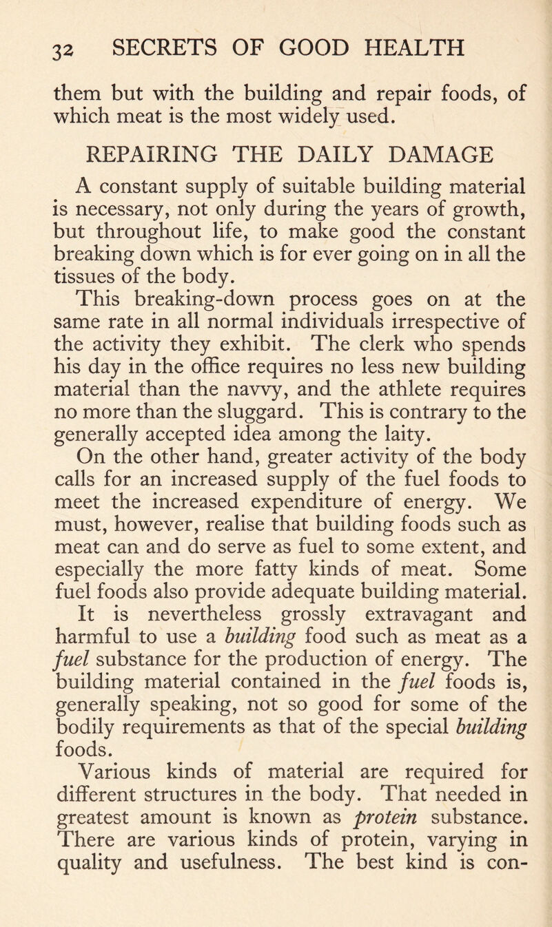 them but with the building and repair foods, of which meat is the most widely used. REPAIRING THE DAILY DAMAGE A constant supply of suitable building material is necessary, not only during the years of growth, but throughout life, to make good the constant breaking down which is for ever going on in all the tissues of the body. This breaking-down process goes on at the same rate in all normal individuals irrespective of the activity they exhibit. The clerk who spends his day in the office requires no less new building material than the navvy, and the athlete requires no more than the sluggard. This is contrary to the generally accepted idea among the laity. On the other hand, greater activity of the body calls for an increased supply of the fuel foods to meet the increased expenditure of energy. We must, however, realise that building foods such as meat can and do serve as fuel to some extent, and especially the more fatty kinds of meat. Some fuel foods also provide adequate building material. It is nevertheless grossly extravagant and harmful to use a building food such as meat as a fuel substance for the production of energy. The building material contained in the fuel foods is, generally speaking, not so good for some of the bodily requirements as that of the special building foods. Various kinds of material are required for different structures in the body. That needed in greatest amount is known as protein substance. There are various kinds of protein, varying in quality and usefulness. The best kind is con-