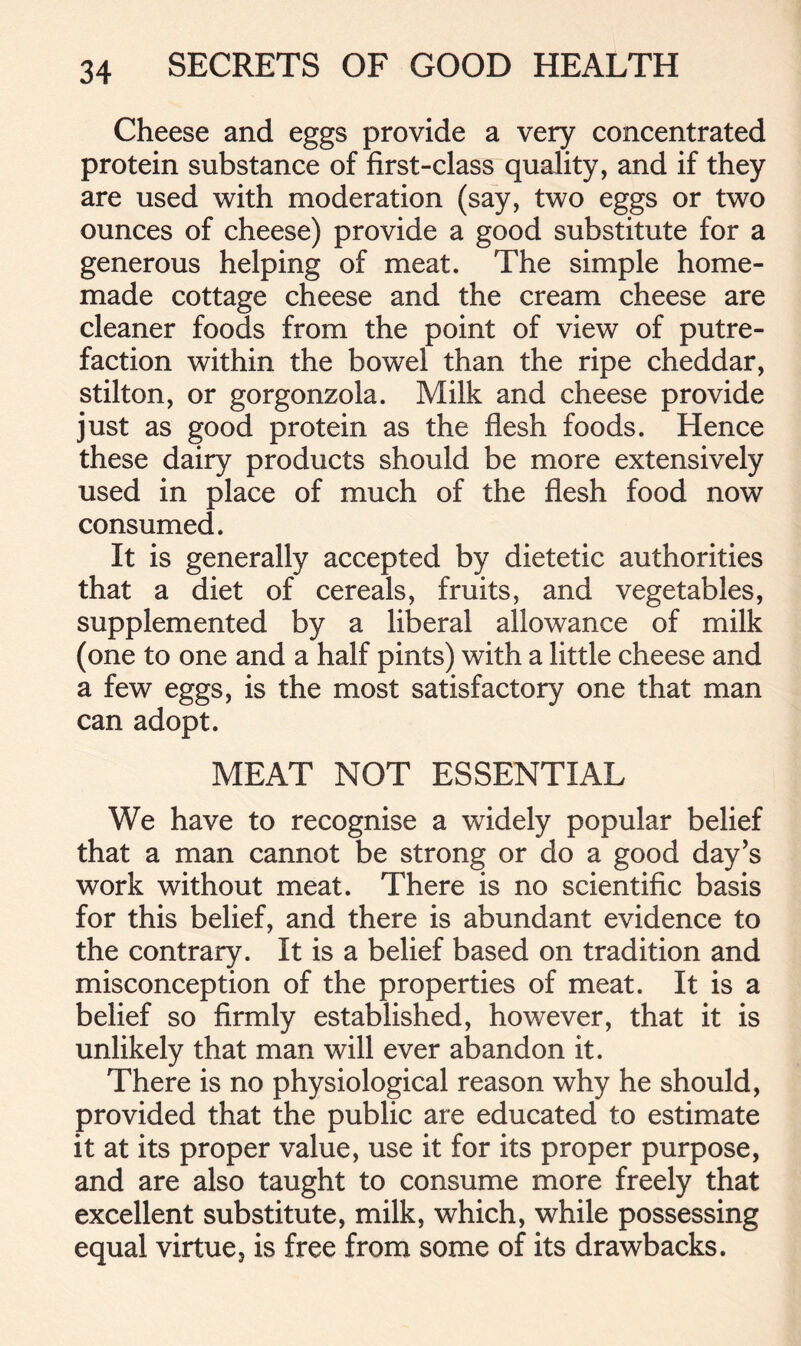 Cheese and eggs provide a very concentrated protein substance of first-class quality, and if they are used with moderation (say, two eggs or two ounces of cheese) provide a good substitute for a generous helping of meat. The simple home- made cottage cheese and the cream cheese are cleaner foods from the point of view of putre- faction within the bowel than the ripe cheddar, Stilton, or gorgonzola. Milk and cheese provide just as good protein as the flesh foods. Hence these dairy products should be more extensively used in place of much of the flesh food now consumed. It is generally accepted by dietetic authorities that a diet of cereals, fruits, and vegetables, supplemented by a liberal allowance of milk (one to one and a half pints) with a little cheese and a few eggs, is the most satisfactory one that man can adopt. MEAT NOT ESSENTIAL We have to recognise a widely popular belief that a man cannot be strong or do a good day’s work without meat. There is no scientific basis for this belief, and there is abundant evidence to the contrary. It is a belief based on tradition and misconception of the properties of meat. It is a belief so firmly established, however, that it is unlikely that man will ever abandon it. There is no physiological reason why he should, provided that the public are educated to estimate it at its proper value, use it for its proper purpose, and are also taught to consume more freely that excellent substitute, milk, which, while possessing equal virtue, is free from some of its drawbacks.