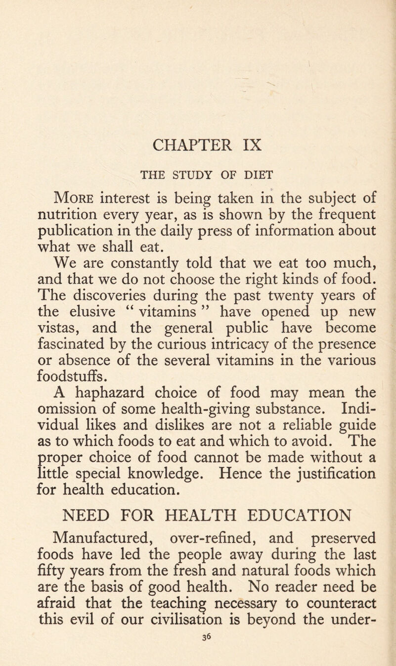 THE STUDY OF DIET More interest is being taken in the subject of nutrition every year, as is shown by the frequent publication in the daily press of information about what we shall eat. We are constantly told that we eat too much, and that we do not choose the right kinds of food. The discoveries during the past twenty years of the elusive “ vitamins ” have opened up new vistas, and the general public have become fascinated by the curious intricacy of the presence or absence of the several vitamins in the various foodstuffs. A haphazard choice of food may mean the omission of some health-giving substance. Indi- vidual likes and dislikes are not a reliable guide as to which foods to eat and which to avoid. The proper choice of food cannot be made without a little special knowledge. Hence the justification for health education. NEED FOR HEALTH EDUCATION Manufactured, over-refined, and preserved foods have led the people away during the last fifty years from the fresh and natural foods which are the basis of good health. No reader need be afraid that the teaching necessary to counteract this evil of our civilisation is beyond the under-