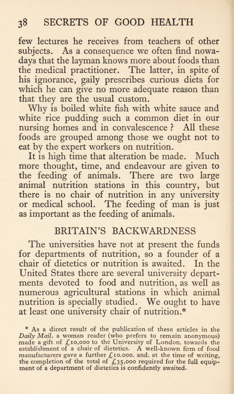 few lectures he receives from teachers of other subjects. As a consequence we often find nowa- days that the layman knows more about foods than the medical practitioner. The latter, in spite of his ignorance, gaily prescribes curious diets for which he can give no more adequate reason than that they are the usual custom. Why is boiled white fish with white sauce and white rice pudding such a common diet in our nursing homes and in convalescence ? All these foods are grouped among those we ought not to eat by the expert workers on nutrition. It is high time that alteration be made. Much more thought, time, and endeavour are given to the feeding of animals. There are two large animal nutrition stations in this country, but there is no chair of nutrition in any university or medical school. The feeding of man is just as important as the feeding of animals. BRITAIN’S BACKWARDNESS The universities have not at present the funds for departments of nutrition, so a founder of a chair of dietetics or nutrition is awaited. In the United States there are several university depart- ments devoted to food and nutrition, as well as numerous agricultural stations in which animal nutrition is specially studied. We ought to have at least one university chair of nutrition.* * As a direct result of the publication of these articles in the Daily Mail, a woman reader (who prefers to remain anonymous) made a gift of £10,000 to the University of London, towards the establishment of a chair of dietetics. A well-known firm of food manufacturers gave a further £10,000, and, at the time of writing, the completion of the total of £35,000 required for the full equip- ment of a department of dietetics is confidently awaited.