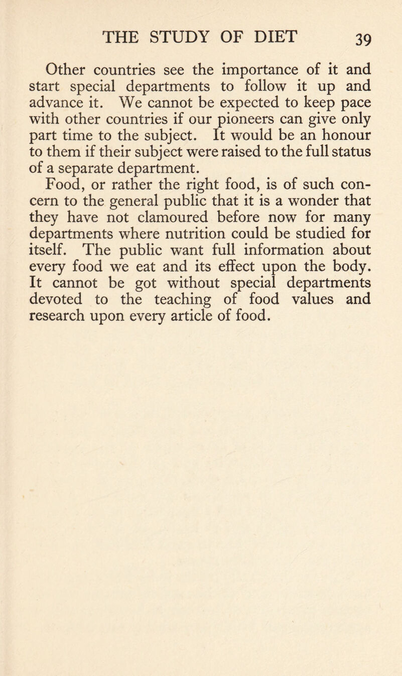 Other countries see the importance of it and start special departments to follow it up and advance it. We cannot be expected to keep pace with other countries if our pioneers can give only part time to the subject. It would be an honour to them if their subject were raised to the full status of a separate department. Food, or rather the right food, is of such con- cern to the general public that it is a wonder that they have not clamoured before now for many departments where nutrition could be studied for itself. The public want full information about every food we eat and its effect upon the body. It cannot be got without special departments devoted to the teaching of food values and research upon every article of food.