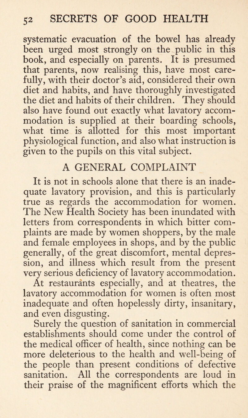 systematic evacuation of the bowel has already been urged most strongly on the public in this book, and especially on parents. It is presumed that parents, now realising this, have most care- fully, with their doctor’s aid, considered their own diet and habits, and have thoroughly investigated the diet and habits of their children. They should also have found out exactly what lavatory accom- modation is supplied at their boarding schools, what time is allotted for this most important physiological function, and also what instruction is given to the pupils on this vital subject. A GENERAL COMPLAINT It is not in schools alone that there is an inade- quate lavatory provision, and this is particularly true as regards the accommodation for women. The New Health Society has been inundated with letters from correspondents in which bitter com- plaints are made by women shoppers, by the male and female employees in shops, and by the public generally, of the great discomfort, mental depres- sion, and illness which result from the present very serious deficiency of lavatory accommodation. At restaurants especially, and at theatres, the lavatory accommodation for women is often most inadequate and often hopelessly dirty, insanitary, and even disgusting. Surely the question of sanitation in commercial establishments should come under the control of the medical officer of health, since nothing can be more deleterious to the health and well-being of the people than present conditions of defective sanitation. All the correspondents are loud in their praise of the magnificent efforts which the