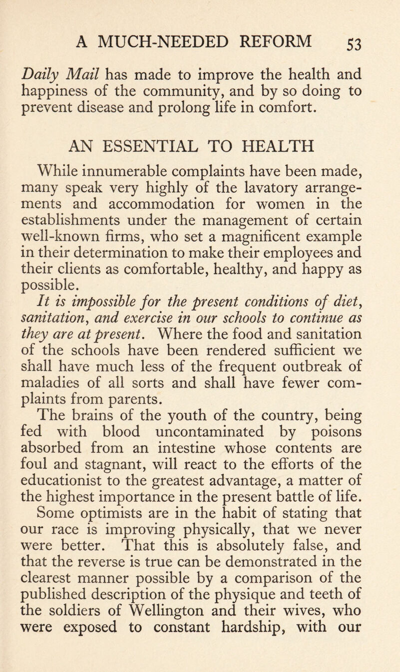 Daily Mail has made to improve the health and happiness of the community, and by so doing to prevent disease and prolong life in comfort. AN ESSENTIAL TO HEALTH While innumerable complaints have been made, many speak very highly of the lavatory arrange- ments and accommodation for women in the establishments under the management of certain well-known firms, who set a magnificent example in their determination to make their employees and their clients as comfortable, healthy, and happy as possible. It is impossible for the present conditions of diet, sanitation, and exercise in our schools to continue as they are at present. Where the food and sanitation of the schools have been rendered sufficient we shall have much less of the frequent outbreak of maladies of all sorts and shall have fewer com- plaints from parents. The brains of the youth of the country, being fed with blood uncontaminated by poisons absorbed from an intestine whose contents are foul and stagnant, will react to the efforts of the educationist to the greatest advantage, a matter of the highest importance in the present battle of life. Some optimists are in the habit of stating that our race is improving physically, that we never were better. That this is absolutely false, and that the reverse is true can be demonstrated in the clearest manner possible by a comparison of the published description of the physique and teeth of the soldiers of Wellington and their wives, who were exposed to constant hardship, with our