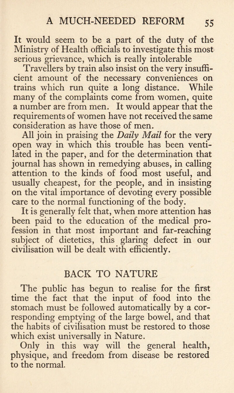 It would seem to be a part of the duty of the Ministry of Health officials to investigate this most serious grievance, which is really intolerable Travellers by train also insist on the very insuffi- cient amount of the necessary conveniences on trains which run quite a long distance. While many of the complaints come from women, quite a number are from men. It would appear that the requirements of women have not received the same consideration as have those of men. All join in praising the Daily Mail for the very open way in which this trouble has been venti- lated in the paper, and for the determination that journal has shown in remedying abuses, in calling attention to the kinds of food most useful, and usually cheapest, for the people, and in insisting on the vital importance of devoting every possible care to the normal functioning of the body. It is generally felt that, when more attention has been paid to the education of the medical pro- fession in that most important and far-reaching subject of dietetics, this glaring defect in our civilisation will be dealt with efficiently. BACK TO NATURE The public has begun to realise for the first time the fact that the input of food into the stomach must be followed automatically by a cor- responding emptying of the large bowel, and that the habits of civilisation must be restored to those which exist universally in Nature. Only in this way will the general health, physique, and freedom from disease be restored to the normal.