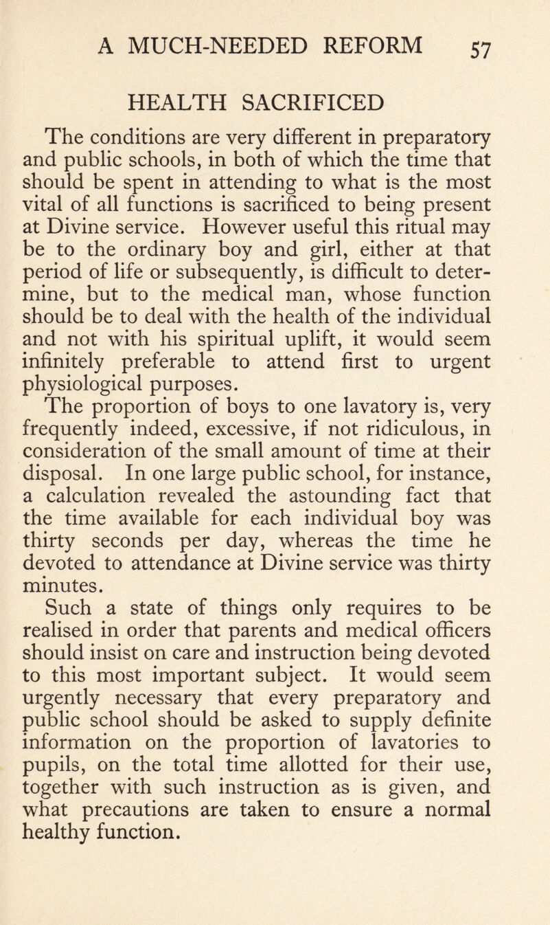 HEALTH SACRIFICED The conditions are very different in preparatory and public schools, in both of which the time that should be spent in attending to what is the most vital of all functions is sacrificed to being present at Divine service. However useful this ritual may be to the ordinary boy and girl, either at that period of life or subsequently, is difficult to deter- mine, but to the medical man, whose function should be to deal with the health of the individual and not with his spiritual uplift, it would seem infinitely preferable to attend first to urgent physiological purposes. The proportion of boys to one lavatory is, very frequently indeed, excessive, if not ridiculous, in consideration of the small amount of time at their disposal. In one large public school, for instance, a calculation revealed the astounding fact that the time available for each individual boy was thirty seconds per day, whereas the time he devoted to attendance at Divine service was thirty minutes. Such a state of things only requires to be realised in order that parents and medical officers should insist on care and instruction being devoted to this most important subject. It would seem urgently necessary that every preparatory and public school should be asked to supply definite information on the proportion of lavatories to pupils, on the total time allotted for their use, together with such instruction as is given, and what precautions are taken to ensure a normal healthy function.