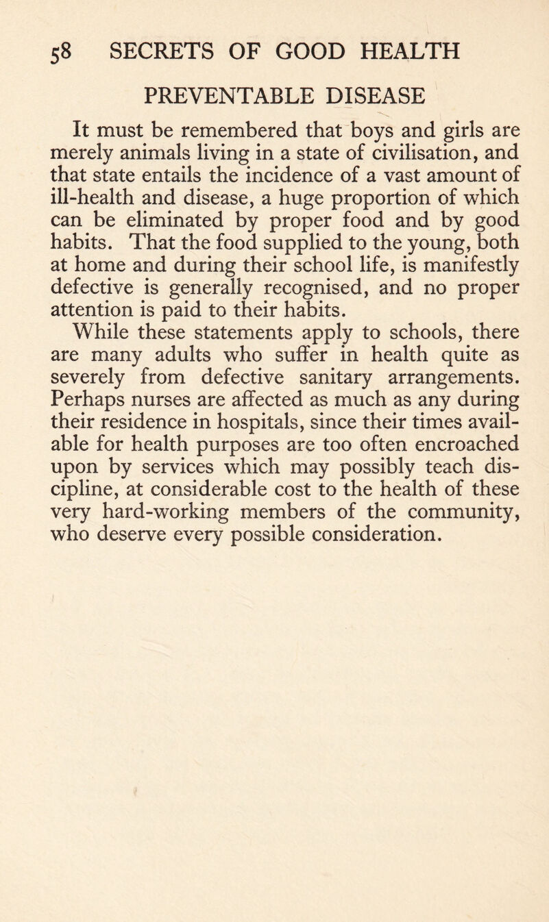 PREVENTABLE DISEASE It must be remembered that boys and girls are merely animals living in a state of civilisation, and that state entails the incidence of a vast amount of ill-health and disease, a huge proportion of which can be eliminated by proper food and by good habits. That the food supplied to the young, both at home and during their school life, is manifestly defective is generally recognised, and no proper attention is paid to their habits. While these statements apply to schools, there are many adults who suffer in health quite as severely from defective sanitary arrangements. Perhaps nurses are affected as much as any during their residence in hospitals, since their times avail- able for health purposes are too often encroached upon by services which may possibly teach dis- cipline, at considerable cost to the health of these very hard-working members of the community, who deserve every possible consideration.