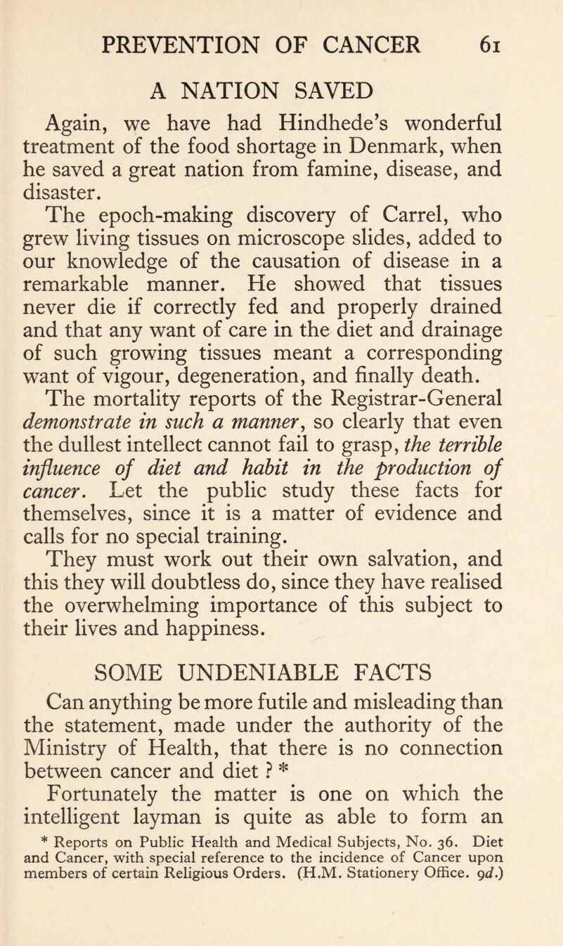 A NATION SAVED Again, we have had Hindhede’s wonderful treatment of the food shortage in Denmark, when he saved a great nation from famine, disease, and disaster. The epoch-making discovery of Carrel, who grew living tissues on microscope slides, added to our knowledge of the causation of disease in a remarkable manner. He showed that tissues never die if correctly fed and properly drained and that any want of care in the diet and drainage of such growing tissues meant a corresponding want of vigour, degeneration, and finally death. The mortality reports of the Registrar-General demonstrate in such a manner, so clearly that even the dullest intellect cannot fail to grasp, the terrible influence of diet and habit in the production of cancer. Let the public study these facts for themselves, since it is a matter of evidence and calls for no special training. They must work out their own salvation, and this they will doubtless do, since they have realised the overwhelming importance of this subject to their lives and happiness. SOME UNDENIABLE FACTS Can anything be more futile and misleading than the statement, made under the authority of the Ministry of Health, that there is no connection between cancer and diet ? * Fortunately the matter is one on which the intelligent layman is quite as able to form an * Reports on Public Health and Medical Subjects, No. 36. Diet and Cancer, with special reference to the incidence of Cancer upon members of certain Religious Orders. (H.M. Stationery Office, gd.)