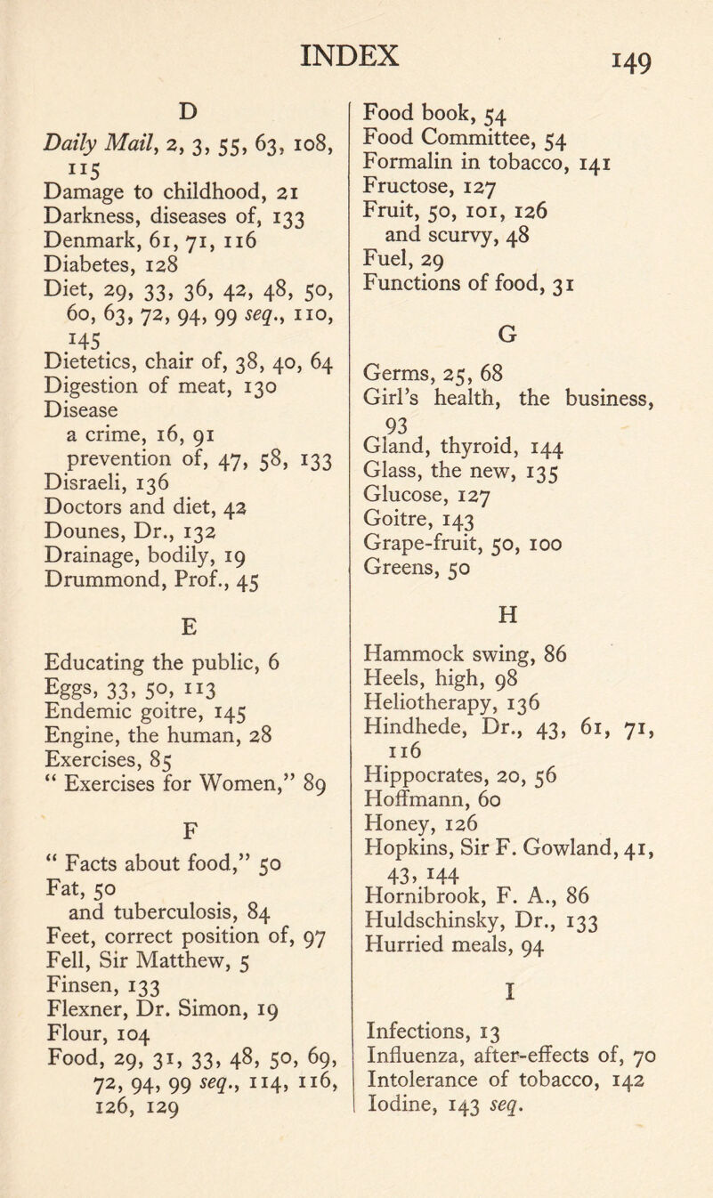 D Daily Mail, 2, 3, 55, 63, 108, ”5 Damage to childhood, 21 Darkness, diseases of, 133 Denmark, 61, 71, 116 Diabetes, 128 Diet, 29, 33, 36, 42, 48, 50, 60, 63, 72, 94, 99 seq., no, Dietetics, chair of, 38, 40, 64 Digestion of meat, 130 Disease a crime, 16, 91 prevention of, 47, 58, 133 Disraeli, 136 Doctors and diet, 42 Dounes, Dr., 132 Drainage, bodily, 19 Drummond, Prof., 45 E Educating the public, 6 Eggs, 33, 50, 113 Endemic goitre, 145 Engine, the human, 28 Exercises, 85 “ Exercises for Women,” 89 F “ Facts about food,” 50 Fat, 50 and tuberculosis, 84 Feet, correct position of, 97 Fell, Sir Matthew, 5 Finsen, 133 Flexner, Dr. Simon, 19 Flour, 104 Food, 29, 31, 33, 48, 50, 69, 72, 94, 99 seq., 114, 116, 126, 129 Food book, 54 Food Committee, 54 Formalin in tobacco, 141 Fructose, 127 Fruit, 50, 101, 126 and scurvy, 48 Fuel, 29 Functions of food, 31 G Germs, 25, 68 Girl’s health, the business, 93 Gland, thyroid, 144 Glass, the new, 135 Glucose, 127 Goitre, 143 Grape-fruit, 50, 100 Greens, 50 H Hammock swing, 86 Heels, high, 98 Heliotherapy, 136 Hindhede, Dr., 43, 61, 71, 116 Hippocrates, 20, 56 Hoffmann, 60 Honey, 126 Hopkins, Sir F. Gowland, 41, 43 M44 Hornibrook, F. A., 86 Huldschinsky, Dr., 133 Hurried meals, 94 I Infections, 13 Influenza, after-effects of, 70 Intolerance of tobacco, 142 Iodine, 143 seq.