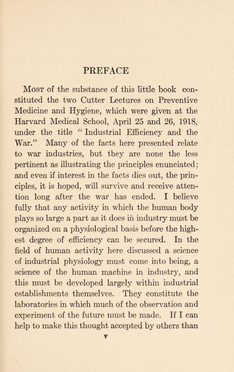 Most of the substance of this little book con- stituted the two Cutter Lectures on Preventive Medicine and Hygiene, which were given at the Harvard Medical School, April 25 and 26, 1918, under the title “ Industrial Efficiency and the War.” Many of the facts here presented relate to war industries, but they are none the less pertinent as illustrating the principles enunciated; and even if interest in the facts dies out, the prin- ciples, it is hoped, will survive and receive atten- tion long after the war has ended. I believe fully that any activity in which the human body plays so large a part as it does in industry must be organized on a physiological basis before the high- est degree of efficiency can be secured. In the field of human activity here discussed a science of industrial physiology must come into being, a science of the human machine in industry, and this must be developed largely within industrial establishments themselves. They constitute the laboratories in which much of the observation and experiment of the future must be made. If I can help to make this thought accepted by others than