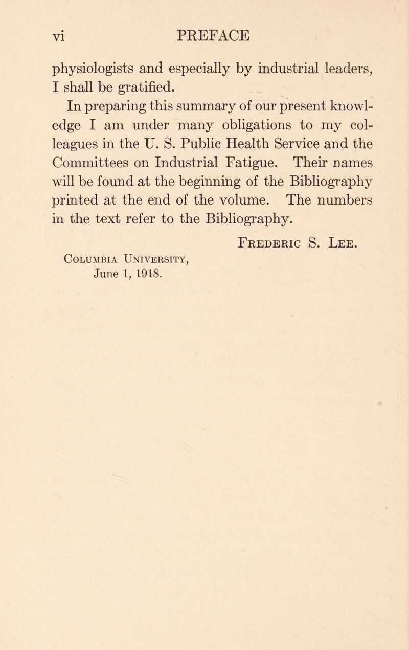 physiologists and especially by industrial leaders, I shall be gratified. In preparing this summary of our present knowl- edge I am under many obligations to my col- leagues in the U. S. Public Health Service and the Committees on Industrial Fatigue. Their names will be found at the beginning of the Bibliography printed at the end of the volume. The numbers in the text refer to the Bibliography. Frederic S. Lee. Columbia University, June 1, 1918.