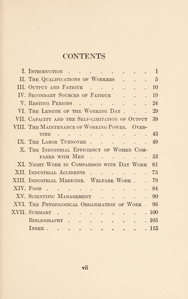 CONTENTS I. Introduction 1 II. The Qualifications of Workers ... 5 III. Output and Fatigue 10 IV. Secondary Sources of Fatigue ... 19 V. Resting Periods 24 VI. The Length of the Working Day ... 29 VII. Capacity and the Self-limitation of Output 39 VIII. The Maintenance of Working Power. Over- time 43 IX. The Labor Turnover 49 X. The Industrial Efficiency of Women Com- pared with Men 53 XI. Night Work in Comparison with Day Work 61 XII. Industrial Accidents 73 XIII. Industrial Medicine. Welfare Work . .79 XIV. Food 84 XV. Scientific Management 90 XVI. The Physiological Organization of Work . 96 XVII. Summary 100 Bibliography 105 Index 115 • •