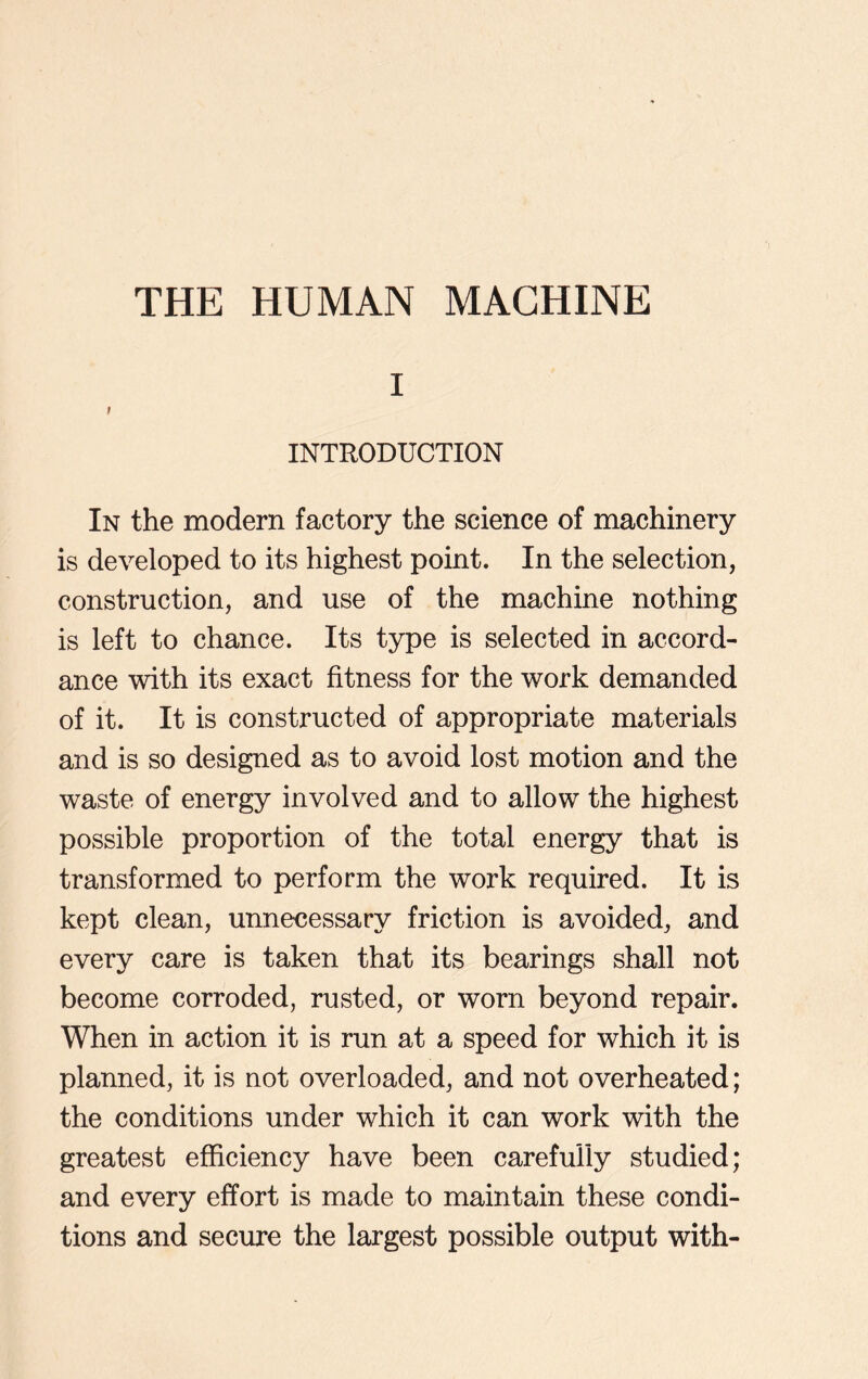 i I INTRODUCTION In the modern factory the science of machinery is developed to its highest point. In the selection, construction, and use of the machine nothing is left to chance. Its type is selected in accord- ance with its exact fitness for the work demanded of it. It is constructed of appropriate materials and is so designed as to avoid lost motion and the waste of energy involved and to allow the highest possible proportion of the total energy that is transformed to perform the work required. It is kept clean, unnecessary friction is avoided, and every care is taken that its bearings shall not become corroded, rusted, or worn beyond repair. When in action it is run at a speed for which it is planned, it is not overloaded, and not overheated; the conditions under which it can work with the greatest efficiency have been carefully studied; and every effort is made to maintain these condi- tions and secure the largest possible output with-