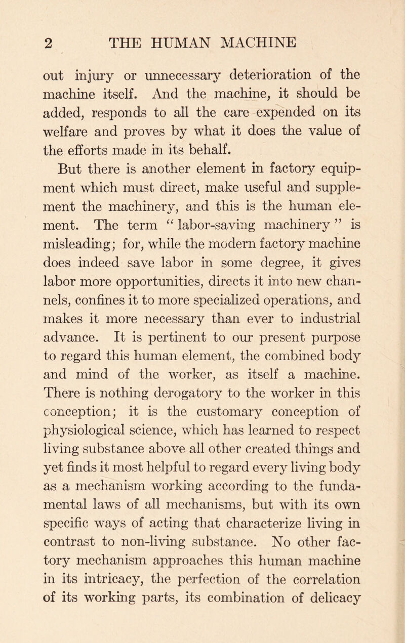 out injury or unnecessary deterioration of the machine itself. And the machine, it should be added, responds to all the care expended on its welfare and proves by what it does the value of the efforts made in its behalf. But there is another element in factory equip- ment which must direct, make useful and supple- ment the machinery, and this is the human ele- ment. The term “ labor-saving machinery ” is misleading; for, while the modern factory machine does indeed save labor in some degree, it gives labor more opportunities, directs it into new chan- nels, confines it to more specialized operations, and makes it more necessary than ever to industrial advance. It is pertinent to our present purpose to regard this human element, the combined body and mind of the worker, as itself a machine. There is nothing derogatory to the worker in this conception; it is the customary conception of physiological science, which has learned to respect living substance above all other created things and yet finds it most helpful to regard every living body as a mechanism working according to the funda- mental laws of all mechanisms, but with its own specific ways of acting that characterize living in contrast to non-living substance. No other fac- tory mechanism approaches this human machine in its intricacy, the perfection of the correlation of its working parts, its combination of delicacy