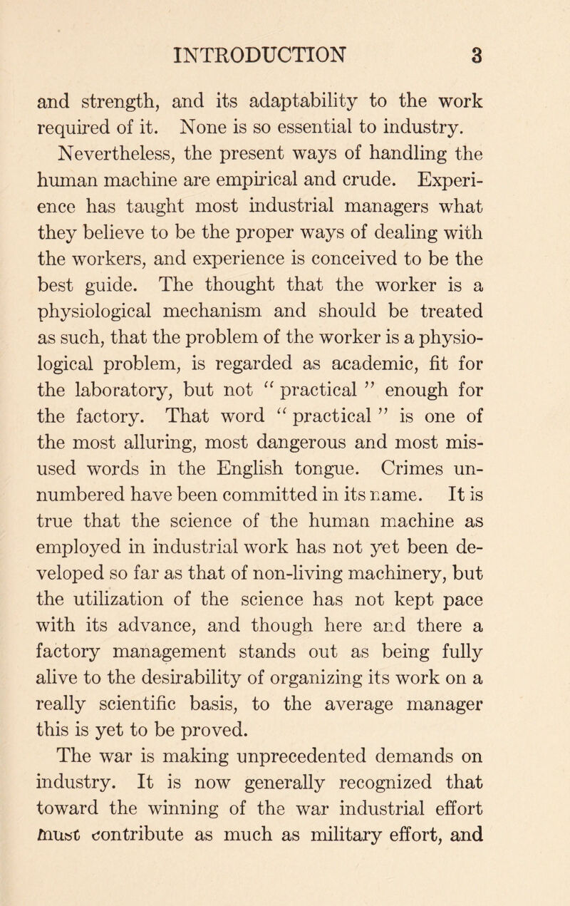 and strength, and its adaptability to the work required of it. None is so essential to industry. Nevertheless, the present ways of handling the human machine are empirical and crude. Experi- ence has taught most industrial managers what they believe to be the proper ways of dealing with the workers, and experience is conceived to be the best guide. The thought that the worker is a physiological mechanism and should be treated as such, that the problem of the worker is a physio- logical problem, is regarded as academic, fit for the laboratory, but not “ practical ” enough for the factory. That word “ practical ” is one of the most alluring, most dangerous and most mis- used words in the English tongue. Crimes un- numbered have been committed in its name. It is true that the science of the human machine as employed in industrial work has not yet been de- veloped so far as that of non-living machinery, but the utilization of the science has not kept pace with its advance, and though here and there a factory management stands out as being fully alive to the desirability of organizing its work on a really scientific basis, to the average manager this is yet to be proved. The war is making unprecedented demands on industry. It is now generally recognized that toward the winning of the war industrial effort must contribute as much as military effort, and