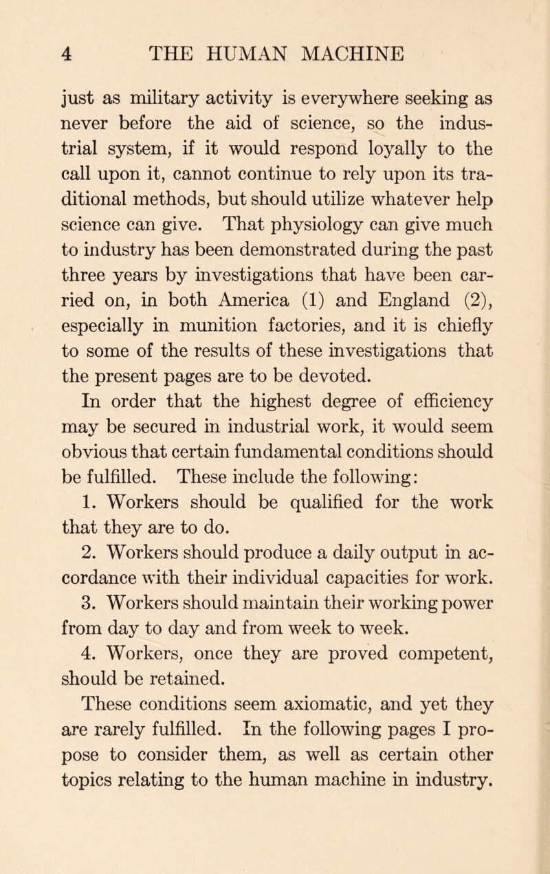 just as military activity is everywhere seeking as never before the aid of science, so the indus- trial system, if it would respond loyally to the call upon it, cannot continue to rely upon its tra- ditional methods, but should utilize whatever help science can give. That physiology can give much to industry has been demonstrated during the past three years by investigations that have been car- ried on, in both America (1) and England (2), especially in munition factories, and it is chiefly to some of the results of these investigations that the present pages are to be devoted. In order that the highest degree of efficiency may be secured in industrial work, it would seem obvious that certain fundamental conditions should be fulfilled. These include the following: 1. Workers should be qualified for the work that they are to do. 2. Workers should produce a daily output in ac- cordance with their individual capacities for work. 3. Workers should maintain their working power from day to day and from week to week. 4. Workers, once they are proved competent, should be retained. These conditions seem axiomatic, and yet they are rarely fulfilled. In the following pages I pro- pose to consider them, as well as certain other topics relating to the human machine in industry.