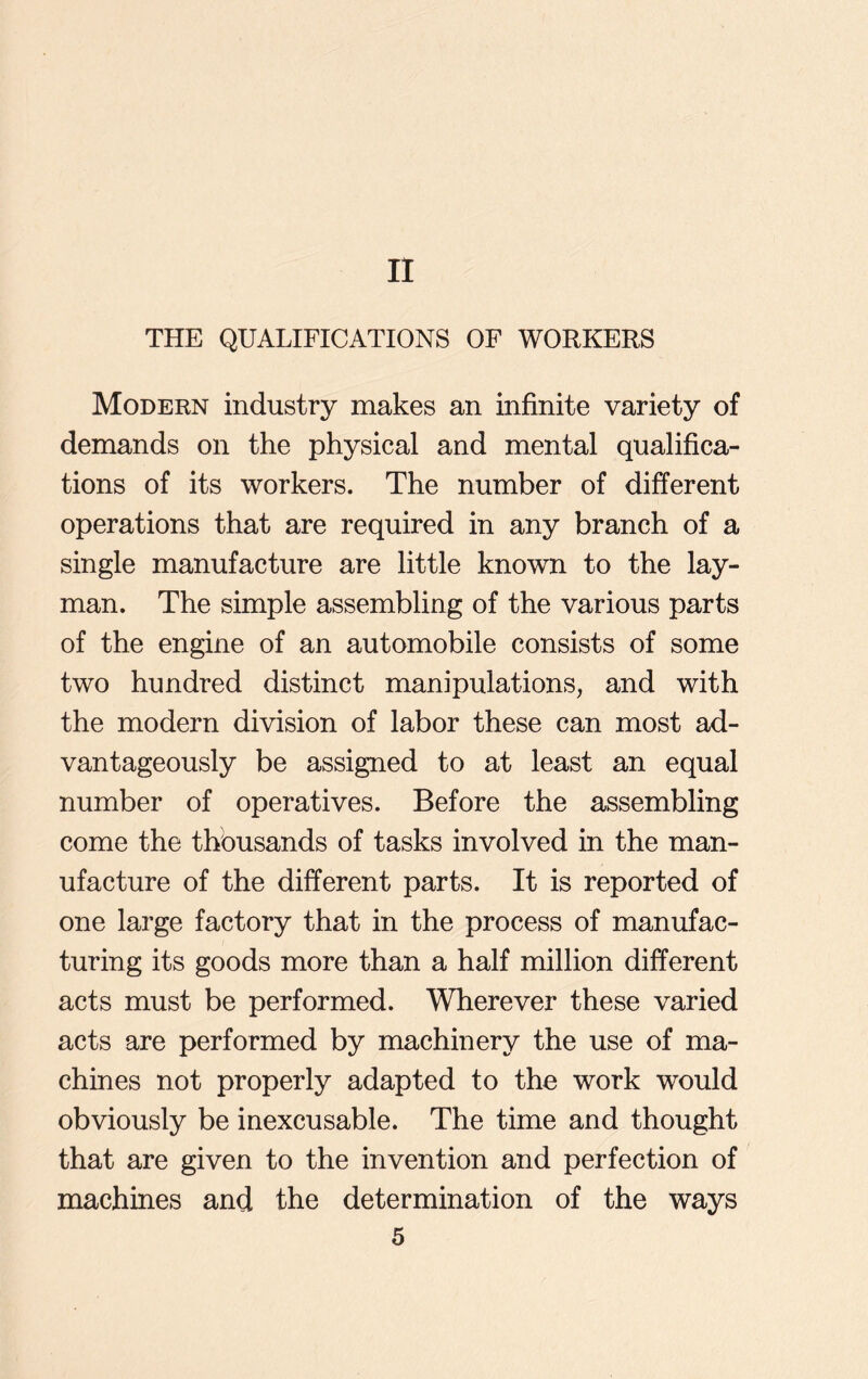 II THE QUALIFICATIONS OF WORKERS Modern industry makes an infinite variety of demands on the physical and mental qualifica- tions of its workers. The number of different operations that are required in any branch of a single manufacture are little known to the lay- man. The simple assembling of the various parts of the engine of an automobile consists of some two hundred distinct manipulations, and with the modern division of labor these can most ad- vantageously be assigned to at least an equal number of operatives. Before the assembling come the thousands of tasks involved in the man- ufacture of the different parts. It is reported of one large factory that in the process of manufac- turing its goods more than a half million different acts must be performed. Wherever these varied acts are performed by machinery the use of ma- chines not properly adapted to the work would obviously be inexcusable. The time and thought that are given to the invention and perfection of machines and the determination of the ways