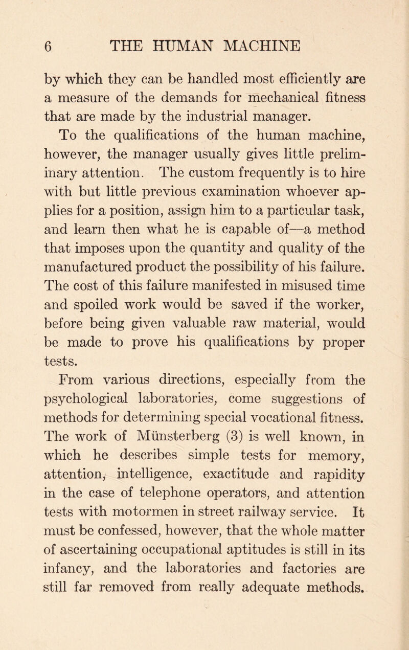 by which they can be handled most efficiently are a measure of the demands for mechanical fitness that are made by the industrial manager. To the qualifications of the human machine, however, the manager usually gives little prelim- inary attention. The custom frequently is to hire with but little previous examination whoever ap- plies for a position, assign him to a particular task, and learn then what he is capable of—a method that imposes upon the quantity and quality of the manufactured product the possibility of his failure. The cost of this failure manifested in misused time and spoiled work would be saved if the worker, before being given valuable raw material, would be made to prove his qualifications by proper tests. From various directions, especially from the psychological laboratories, come suggestions of methods for determining special vocational fitness. The work of Miinsterberg (3) is well known, in which he describes simple tests for memory, attention, intelligence, exactitude and rapidity in the case of telephone operators, and attention tests with motormen in street railway service. It must be confessed, however, that the whole matter of ascertaining occupational aptitudes is still in its infancy, and the laboratories and factories are still far removed from really adequate methods.