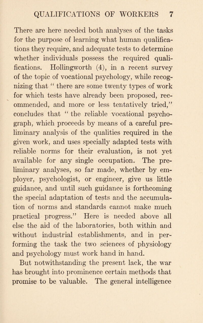 There are here needed both analyses of the tasks for the purpose of learning what human qualifica- tions they require, and adequate tests to determine whether individuals possess the required quali- fications. Hollingworth (4), in a recent survey of the topic of vocational psychology, while recog- nizing that “ there are some twenty types of work for which tests have already been proposed, rec- ommended, and more or less tentatively tried,77 concludes that “ the reliable vocational psycho- graph, which proceeds by means of a careful pre- liminary analysis of the qualities required in the given work, and uses specially adapted tests with reliable norms for their evaluation, is not yet available for any single occupation. The pre- liminary analyses, so far made, whether by em- ployer, psychologist, or engineer, give us little guidance, and until such guidance is forthcoming the special adaptation of tests and the accumula- tion of norms and standards cannot make much practical progress.’7 Here is needed above all else the aid of the laboratories, both within and without industrial establishments, and in per- forming the task the two sciences of physiology and psychology must work hand in hand. But notwithstanding the present lack, the war has brought into prominence certain methods that promise to be valuable. The general intelligence