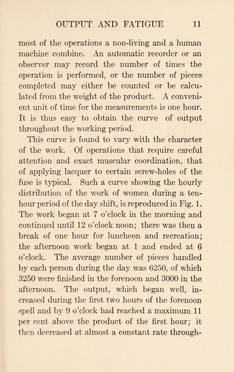 most of the operations a non-living and a human machine combine. An automatic recorder or an observer may record the number of times the operation is performed, or the number of pieces completed may either be counted or be calcu- lated from the weight of the product. A conveni- ent unit of time for the measurements is one hour. It is thus easy to obtain the curve of output throughout the working period. This curve is found to vary with the character of the work. Of operations that require careful attention and exact muscular coordination, that of applying lacquer to certain screw-holes of the fuse is typical. Such a curve showing the hourly distribution of the work of women during a ten- hour period of the day shift, is reproduced in Fig. 1. The work began at 7 o’clock in the morning and continued until 12 o’clock noon; there was then a break of one hour for luncheon and recreation; the afternoon work began at 1 and ended at 6 o’clock. The average number of pieces handled by each person during the day was 6250, of which 3250 were finished in the forenoon and 3000 in the afternoon. The output, which began well, in- creased during the first two hours of the forenoon spell and by 9 o’clock had reached a maximum 11 per cent above the product of the first hour; it then decreased at almost a constant rate through-