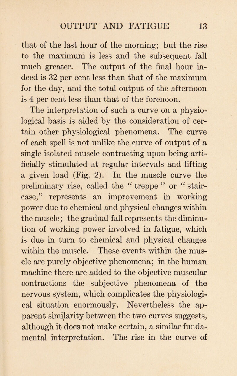 that of the last hour of the morning; but the rise to the maximum is less and the subsequent fall much greater. The output of the final hour in- deed is 32 per cent less than that of the maximum for the day, and the total output of the afternoon is 4 per cent less than that of the forenoon. The interpretation of such a curve on a physio- logical basis is aided by the consideration of cer- tain other physiological phenomena. The curve of each spell is not unlike the curve of output of a single isolated muscle contracting upon being arti- ficially stimulated at regular intervals and lifting a given load (Fig. 2). In the muscle curve the preliminary rise, called the “ treppe ” or “ stair- case/’ represents an improvement in working power due to chemical and physical changes within the muscle; the gradual fall represents the diminu- tion of working power involved in fatigue, which is due in turn to chemical and physical changes within the muscle. These events within the mus- cle are purely objective phenomena; in the human machine there are added to the objective muscular contractions the subjective phenomena of the nervous system, which complicates the physiologi- cal situation enormously. Nevertheless the ap- parent similarity between the two curves suggests, although it does not make certain, a similar funda- mental interpretation. The rise in the curve of