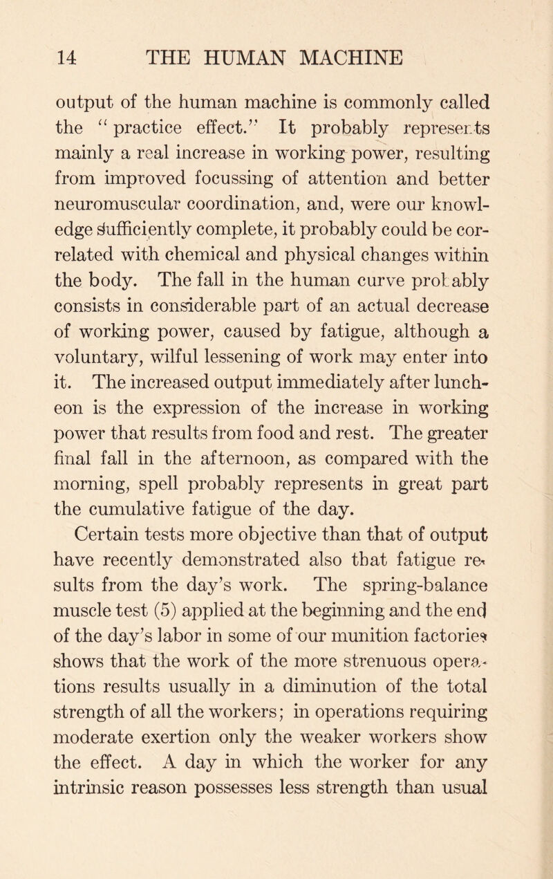 output of the human machine is commonly called the “ practice effect. ” It probably represents mainly a real increase in working power, resulting from improved focussing of attention and better neuromuscular coordination, and, were our knowl- edge Sufficiently complete, it probably could be cor- related with chemical and physical changes within the body. The fall in the human curve prof ably consists in considerable part of an actual decrease of working power, caused by fatigue, although a voluntary, wilful lessening of work may enter into it. The increased output immediately after lunch- eon is the expression of the increase in working power that results from food and rest. The greater final fall in the afternoon, as compared with the morning, spell probably represents in great part the cumulative fatigue of the day. Certain tests more objective than that of output have recently demonstrated also that fatigue re< suits from the day’s work. The spring-balance muscle test (5) applied at the beginning and the end of the day’s labor in some of our munition factories shows that the work of the more strenuous opera- tions results usually in a diminution of the total strength of all the workers; in operations requiring moderate exertion only the weaker workers show the effect. A day in which the worker for any intrinsic reason possesses less strength than usual