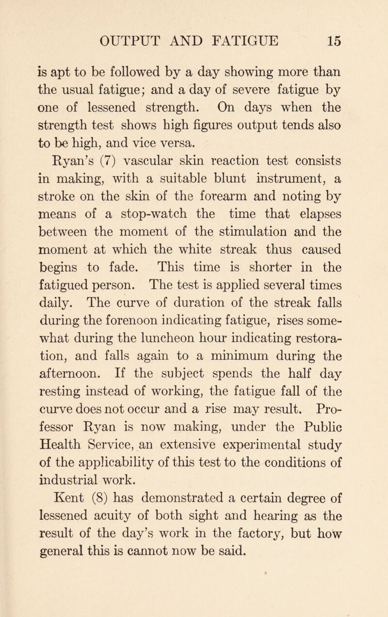 is apt to be followed by a day showing more than the usual fatigue; and a day of severe fatigue by one of lessened strength. On days when the strength test shows high figures output tends also to be high, and vice versa. Ryan’s (7) vascular skin reaction test consists in making, with a suitable blunt instrument, a stroke on the skin of the forearm and noting by means of a stop-watch the time that elapses between the moment of the stimulation and the moment at which the white streak thus caused begins to fade. This time is shorter in the fatigued person. The test is applied several times daily. The curve of duration of the streak falls during the forenoon indicating fatigue, rises some- what during the luncheon hour indicating restora- tion, and falls again to a minimum during the afternoon. If the subject spends the half day resting instead of working, the fatigue fall of the curve does not occur and a rise may result. Pro- fessor Ryan is now making, under the Public Health Service, an extensive experimental study of the applicability of this test to the conditions of industrial work. Kent (8) has demonstrated a certain degree of lessened acuity of both sight and hearing as the result of the day’s work in the factory, but how general this is cannot now be said.