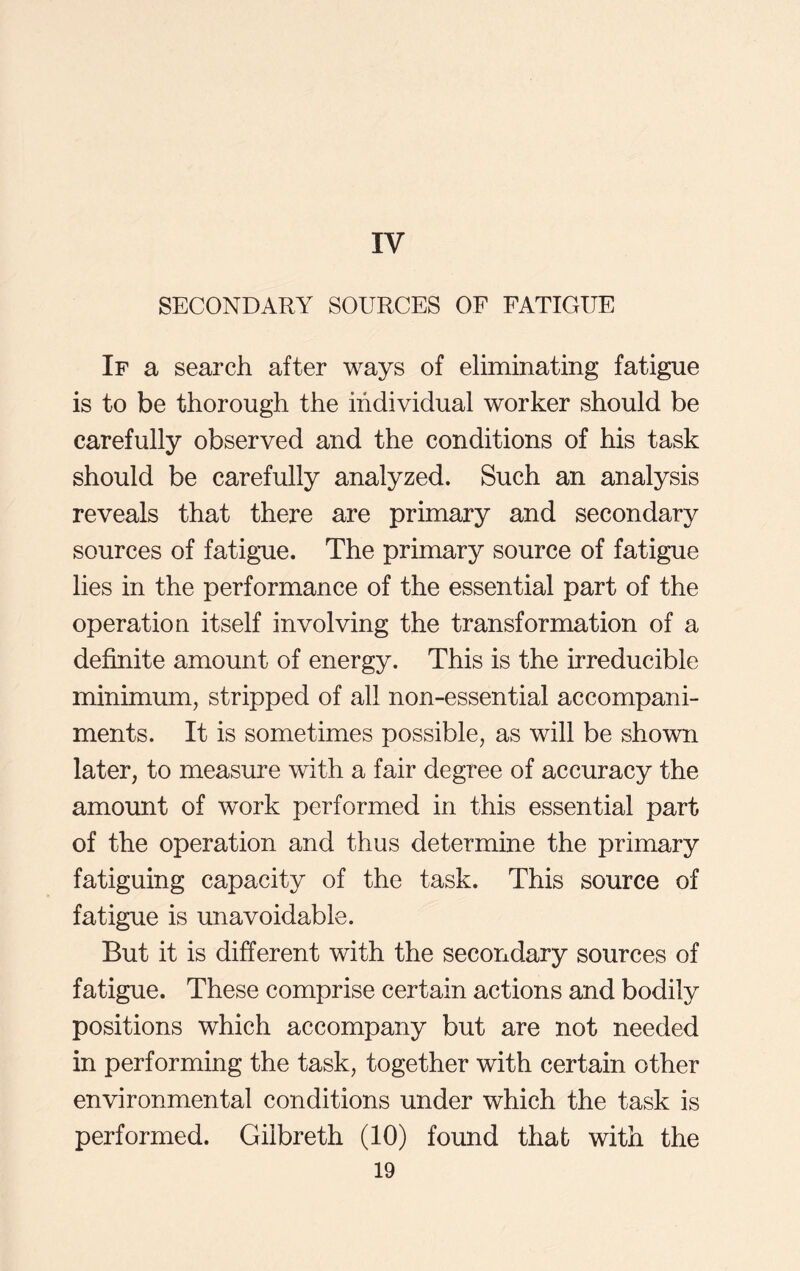 IV SECONDARY SOURCES OF FATIGUE If a search after ways of eliminating fatigue is to be thorough the individual worker should be carefully observed and the conditions of his task should be carefully analyzed. Such an analysis reveals that there are primary and secondary sources of fatigue. The primary source of fatigue lies in the performance of the essential part of the operation itself involving the transformation of a definite amount of energy. This is the irreducible minimum, stripped of all non-essential accompani- ments. It is sometimes possible, as will be shown later, to measure with a fair degree of accuracy the amount of work performed in this essential part of the operation and thus determine the primary fatiguing capacity of the task. This source of fatigue is unavoidable. But it is different with the secondary sources of fatigue. These comprise certain actions and bodily positions which accompany but are not needed in performing the task, together with certain other environmental conditions under which the task is performed. Gilbreth (10) found that with the