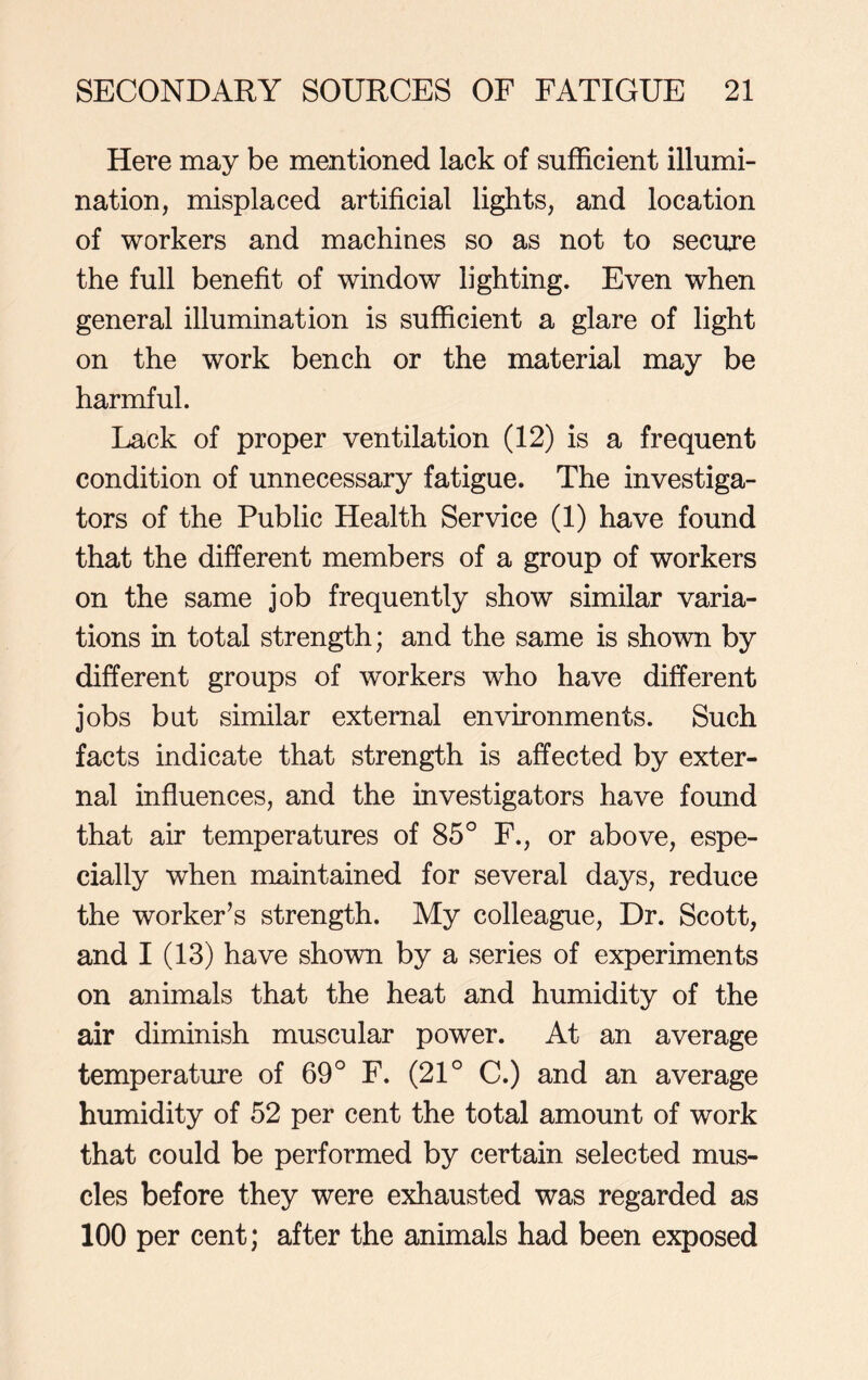 Here may be mentioned lack of sufficient illumi- nation, misplaced artificial lights, and location of workers and machines so as not to secure the full benefit of window lighting. Even when general illumination is sufficient a glare of light on the work bench or the material may be harmful. Lack of proper ventilation (12) is a frequent condition of unnecessary fatigue. The investiga- tors of the Public Health Service (1) have found that the different members of a group of workers on the same job frequently show similar varia- tions in total strength; and the same is shown by different groups of workers who have different jobs but similar external environments. Such facts indicate that strength is affected by exter- nal influences, and the investigators have found that air temperatures of 85° F., or above, espe- cially when maintained for several days, reduce the worker’s strength. My colleague, Dr. Scott, and I (13) have shown by a series of experiments on animals that the heat and humidity of the air diminish muscular power. At an average temperature of 69° F. (21° C.) and an average humidity of 52 per cent the total amount of work that could be performed by certain selected mus- cles before they were exhausted was regarded as 100 per cent; after the animals had been exposed