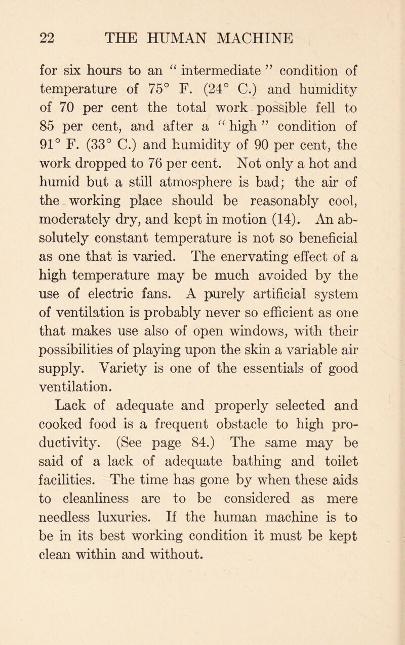 for six hours to an “ intermediate ” condition of temperature of 75° F. (24° C.) and humidity of 70 per cent the total work possible fell to 85 per cent, and after a “ high ” condition of 91° F. (33° C.) and humidity of 90 per cent, the work dropped to 76 per cent. Not only a hot and humid but a still atmosphere is bad; the air of the working place should be reasonably cool, moderately dry, and kept in motion (14). An ab- solutely constant temperature is not so beneficial as one that is varied. The enervating effect of a high temperature may be much avoided by the use of electric fans. A purely artificial system of ventilation is probably never so efficient as one that makes use also of open windows, with their possibilities of playing upon the skin a variable air supply. Variety is one of the essentials of good ventilation. Lack of adequate and properly selected and cooked food is a frequent obstacle to high pro- ductivity. (See page 84.) The same may be said of a lack of adequate bathing and toilet facilities. The time has gone by when these aids to cleanliness are to be considered as mere needless luxuries. If the human machine is to be in its best working condition it must be kept clean within and without.