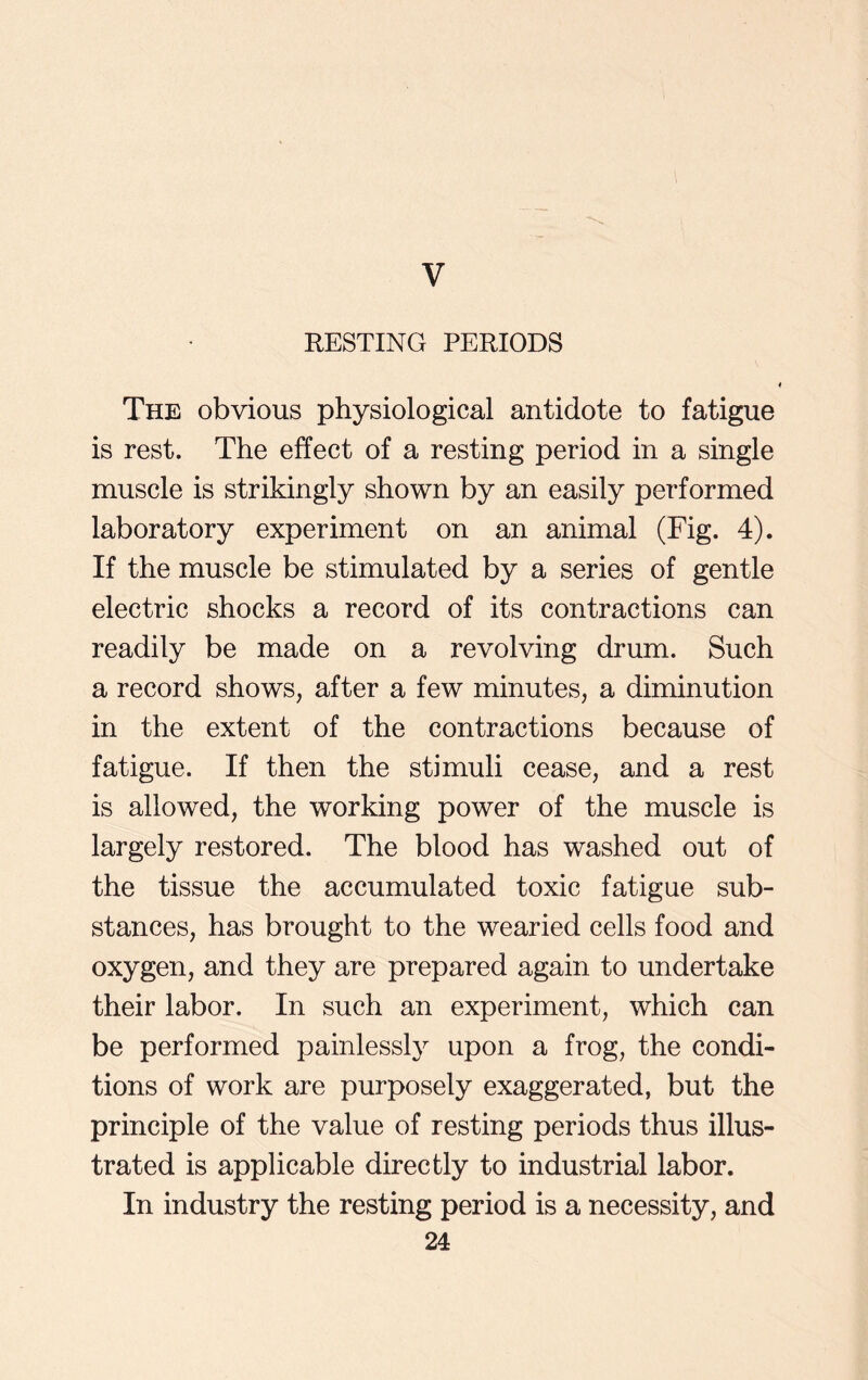 V RESTING PERIODS The obvious physiological antidote to fatigue is rest. The effect of a resting period in a single muscle is strikingly shown by an easily performed laboratory experiment on an animal (Fig. 4). If the muscle be stimulated by a series of gentle electric shocks a record of its contractions can readily be made on a revolving drum. Such a record shows, after a few minutes, a diminution in the extent of the contractions because of fatigue. If then the stimuli cease, and a rest is allowed, the working power of the muscle is largely restored. The blood has washed out of the tissue the accumulated toxic fatigue sub- stances, has brought to the wearied cells food and oxygen, and they are prepared again to undertake their labor. In such an experiment, which can be performed painlessly upon a frog, the condi- tions of work are purposely exaggerated, but the principle of the value of resting periods thus illus- trated is applicable directly to industrial labor. In industry the resting period is a necessity, and