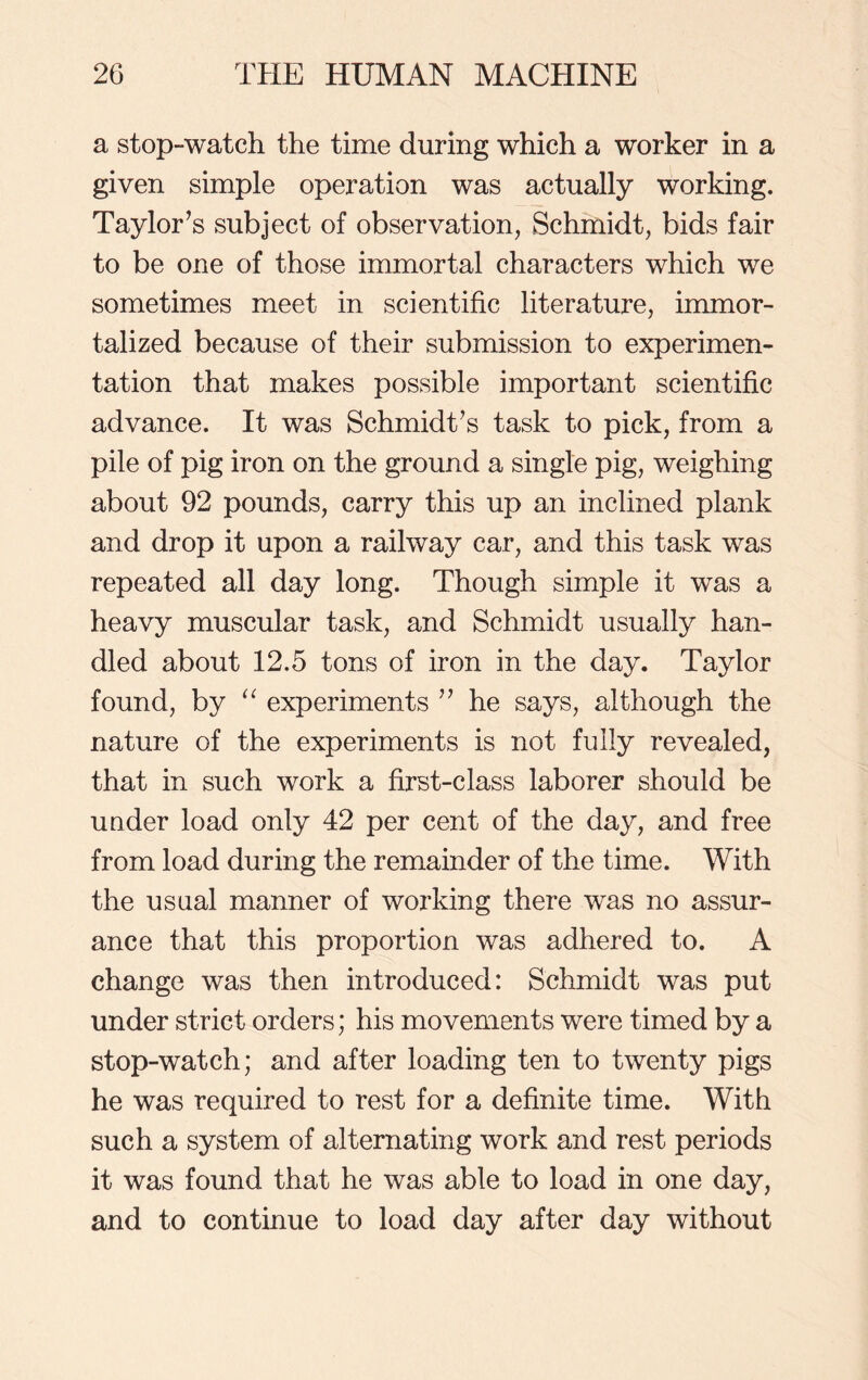 a stop-watch the time during which a worker in a given simple operation was actually working. Taylor’s subject of observation, Schmidt, bids fair to be one of those immortal characters which we sometimes meet in scientific literature, immor- talized because of their submission to experimen- tation that makes possible important scientific advance. It was Schmidt’s task to pick, from a pile of pig iron on the ground a single pig, weighing about 92 pounds, carry this up an inclined plank and drop it upon a railway car, and this task was repeated all day long. Though simple it was a heavy muscular task, and Schmidt usually han- dled about 12.5 tons of iron in the day. Taylor found, by “ experiments ” he says, although the nature of the experiments is not fully revealed, that in such work a first-class laborer should be under load only 42 per cent of the day, and free from load during the remainder of the time. With the usual manner of working there was no assur- ance that this proportion was adhered to. A change was then introduced: Schmidt was put under strict orders; his movements were timed by a stop-watch; and after loading ten to twenty pigs he was required to rest for a definite time. With such a system of alternating work and rest periods it was found that he was able to load in one day, and to continue to load day after day without