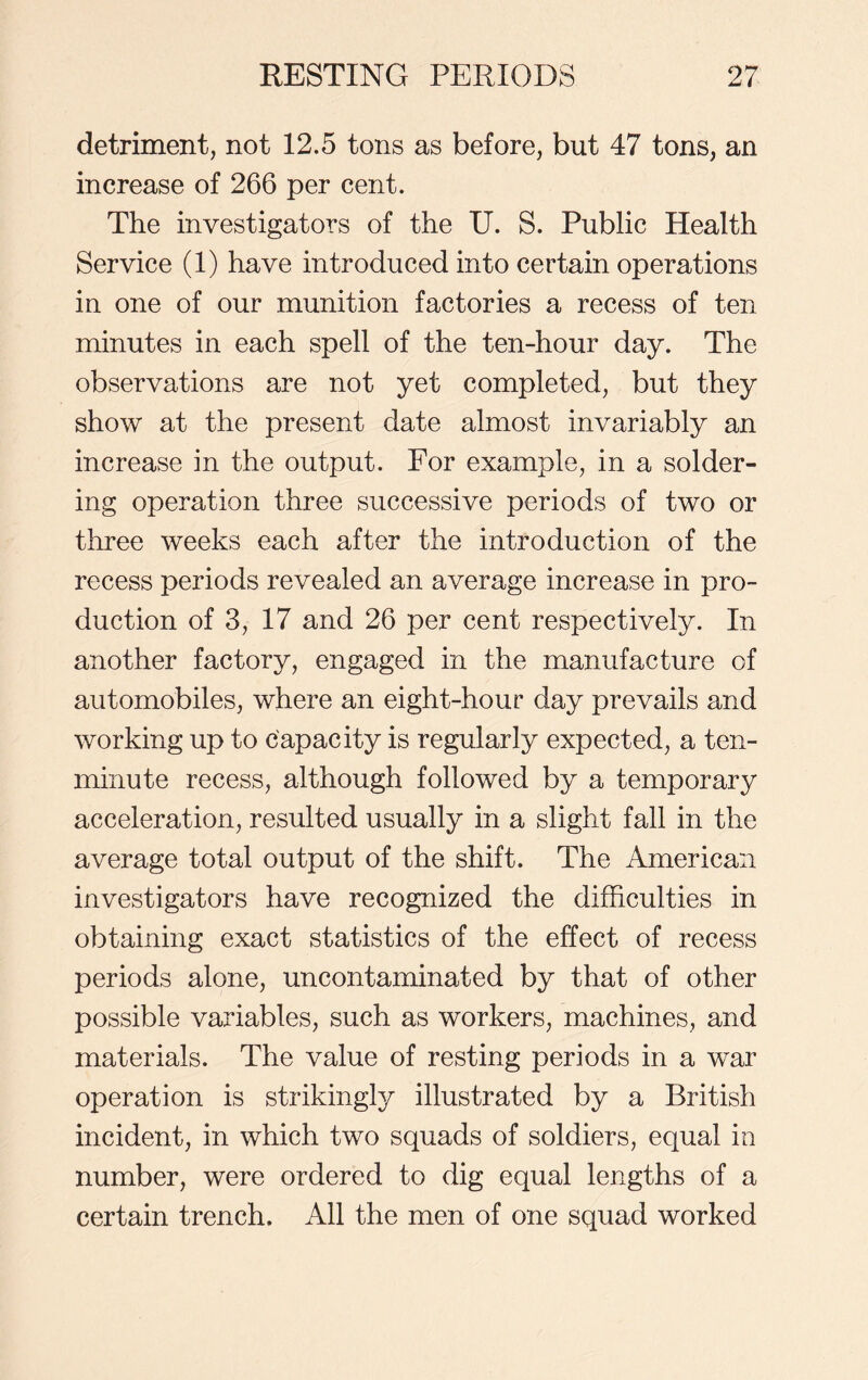 detriment, not 12.5 tons as before, but 47 tons, an increase of 266 per cent. The investigators of the U. S. Public Health Service (1) have introduced into certain operations in one of our munition factories a recess of ten minutes in each spell of the ten-hour day. The observations are not yet completed, but they show at the present date almost invariably an increase in the output. For example, in a solder- ing operation three successive periods of two or three weeks each after the introduction of the recess periods revealed an average increase in pro- duction of 3, 17 and 26 per cent respectively. In another factory, engaged in the manufacture of automobiles, where an eight-hour day prevails and working up to capacity is regularly expected, a ten- minute recess, although followed by a temporary acceleration, resulted usually in a slight fall in the average total output of the shift. The American investigators have recognized the difficulties in obtaining exact statistics of the effect of recess periods alone, uncontaminated by that of other possible variables, such as workers, machines, and materials. The value of resting periods in a war operation is strikingly illustrated by a British incident, in which two squads of soldiers, equal in number, were ordered to dig equal lengths of a certain trench. All the men of one squad worked