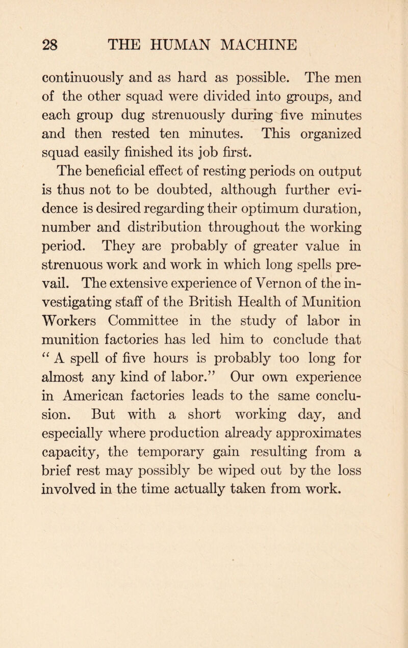 continuously and as hard as possible. The men of the other squad were divided into groups, and each group dug strenuously during five minutes and then rested ten minutes. This organized squad easily finished its job first. The beneficial effect of resting periods on output is thus not to be doubted, although further evi- dence is desired regarding their optimum duration, number and distribution throughout the working period. They are probably of greater value in strenuous work and work in which long spells pre- vail. The extensive experience of Vernon of the in- vestigating staff of the British Health of Munition Workers Committee in the study of labor in munition factories has led him to conclude that “ A spell of five hours is probably too long for almost any kind of labor.” Our own experience in American factories leads to the same conclu- sion. But with a short working day, and especially where production already approximates capacity, the temporary gain resulting from a brief rest may possibly be wiped out by the loss involved in the time actually taken from work.