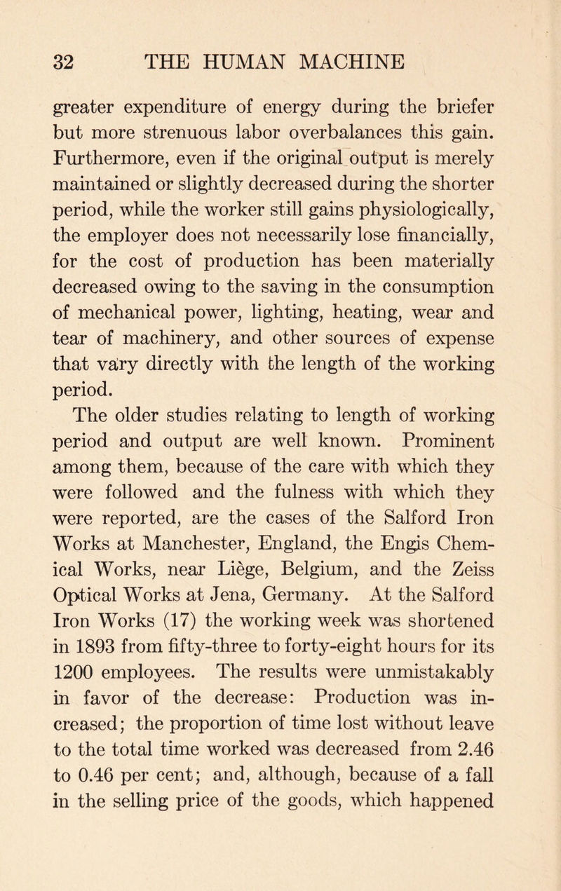 greater expenditure of energy during the briefer but more strenuous labor overbalances this gain. Furthermore, even if the original output is merely maintained or slightly decreased during the shorter period, while the worker still gains physiologically, the employer does not necessarily lose financially, for the cost of production has been materially decreased owing to the saving in the consumption of mechanical power, lighting, heating, wear and tear of machinery, and other sources of expense that vairy directly with the length of the working period. The older studies relating to length of working period and output are well known. Prominent among them, because of the care with which they were followed and the fulness with which they were reported, are the cases of the Salford Iron Works at Manchester, England, the Engis Chem- ical Works, near Liege, Belgium, and the Zeiss Optical Works at Jena, Germany. At the Salford Iron Works (17) the working week was shortened in 1893 from fifty-three to forty-eight hours for its 1200 employees. The results were unmistakably in favor of the decrease: Production was in- creased; the proportion of time lost without leave to the total time worked was decreased from 2.46 to 0.46 per cent; and, although, because of a fall in the selling price of the goods, which happened