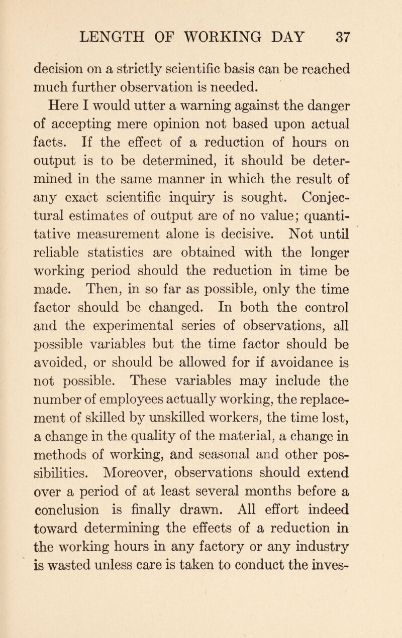 decision on a strictly scientific basis can be reached much further observation is needed. Here I would utter a warning against the danger of accepting mere opinion not based upon actual facts. If the effect of a reduction of hours on output is to be determined, it should be deter- mined in the same manner in which the result of any exact scientific inquiry is sought. Conjec- tural estimates of output are of no value; quanti- tative measurement alone is decisive. Not until reliable statistics are obtained with the longer working period should the reduction in time be made. Then, in so far as possible, only the time factor should be changed. In both the control and the experimental series of observations, all possible variables but the time factor should be avoided, or should be allowed for if avoidance is not possible. These variables may include the number of employees actually working, the replace- ment of skilled by unskilled workers, the time lost, a change in the quality of the material, a change in methods of working, and seasonal and other pos- sibilities. Moreover, observations should extend over a period of at least several months before a conclusion is finally drawn. All effort indeed toward determining the effects of a reduction in the working hours in any factory or any industry is wasted unless care is taken to conduct the inves-