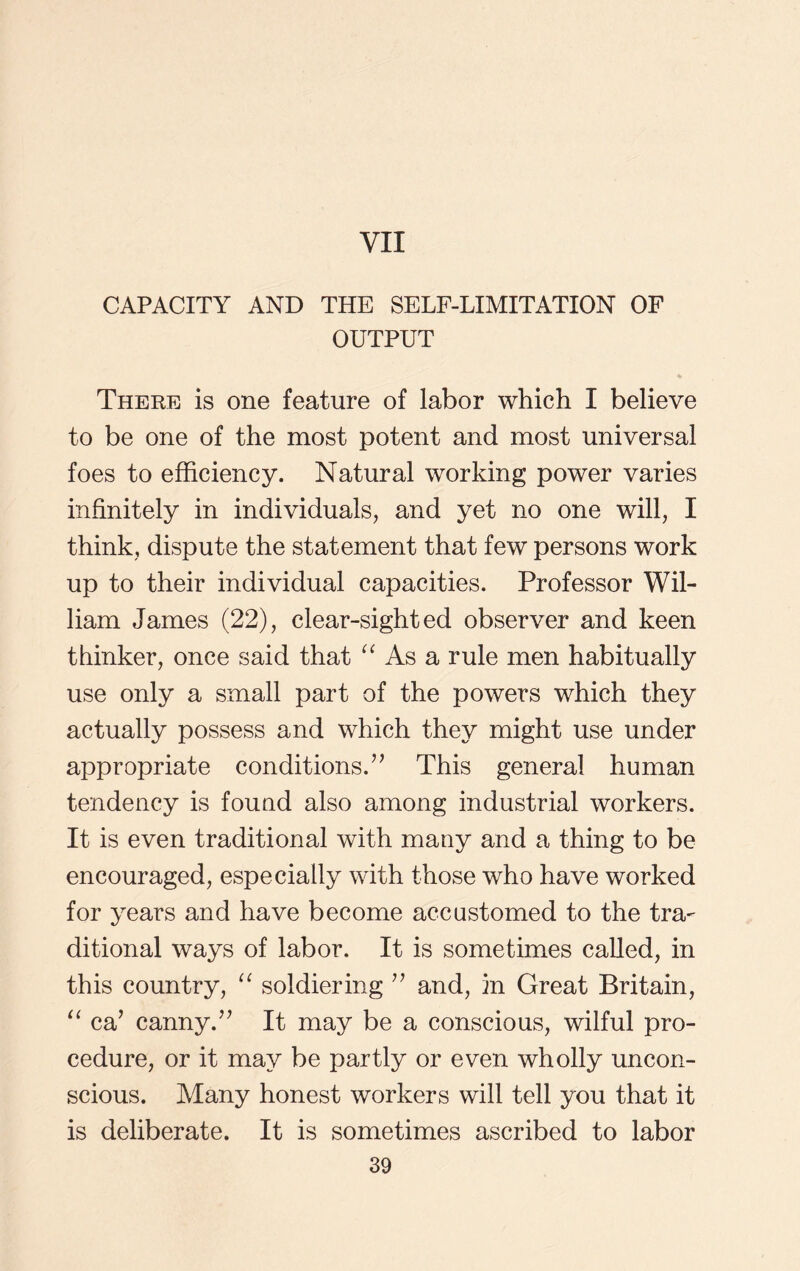 VII CAPACITY AND THE SELF-LIMITATION OF OUTPUT There is one feature of labor which I believe to be one of the most potent and most universal foes to efficiency. Natural working power varies infinitely in individuals, and yet no one will, I think, dispute the statement that few persons work up to their individual capacities. Professor Wil- liam James (22), clear-sighted observer and keen thinker, once said that “ As a rule men habitually use only a small part of the powers which they actually possess and which they might use under appropriate conditions.” This general human tendency is found also among industrial workers. It is even traditional with many and a thing to be encouraged, especially with those who have worked for years and have become accustomed to the tra- ditional ways of labor. It is sometimes called, in this country, “ soldiering ” and, in Great Britain, “ ca’ canny.” It may be a conscious, wilful pro- cedure, or it may be partly or even wholly uncon- scious. Many honest workers will tell you that it is deliberate. It is sometimes ascribed to labor