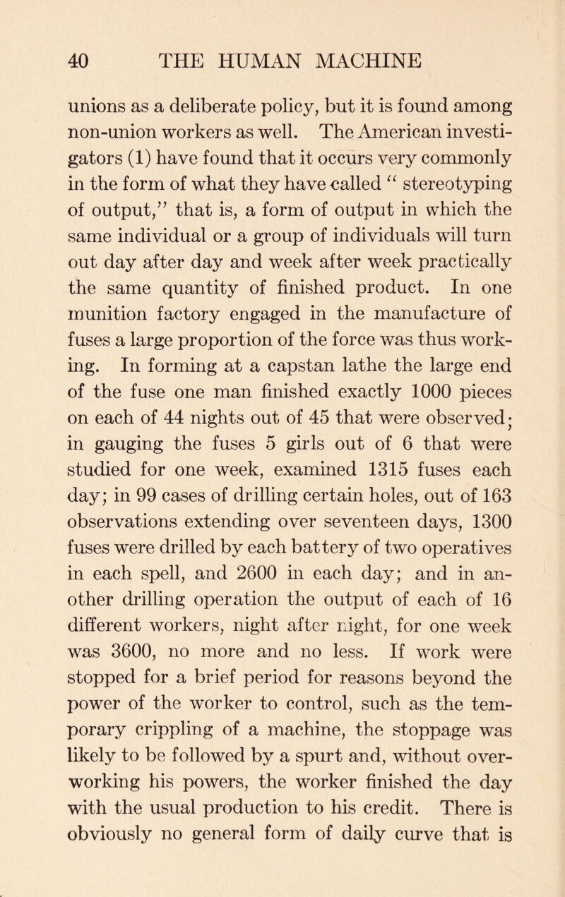 unions as a deliberate policy, but it is found among non-union workers as well. The American investi- gators (1) have found that it occurs very commonly in the form of what they have called “ stereotyping of output/7 that is, a form of output in which the same individual or a group of individuals will turn out day after day and week after week practically the same quantity of finished product. In one munition factory engaged in the manufacture of fuses a large proportion of the force was thus work- ing. In forming at a capstan lathe the large end of the fuse one man finished exactly 1000 pieces on each of 44 nights out of 45 that were observed; in gauging the fuses 5 girls out of 6 that were studied for one week, examined 1315 fuses each day; in 99 cases of drilling certain holes, out of 163 observations extending over seventeen days, 1300 fuses were drilled by each battery of two operatives in each spell, and 2600 in each day; and in an- other drilling operation the output of each of 16 different workers, night after night, for one week was 3600, no more and no less. If work were stopped for a brief period for reasons beyond the power of the worker to control, such as the tem- porary crippling of a machine, the stoppage was likely to be followed by a spurt and, without over- working his powers, the worker finished the day with the usual production to his credit. There is obviously no general form of daily curve that is